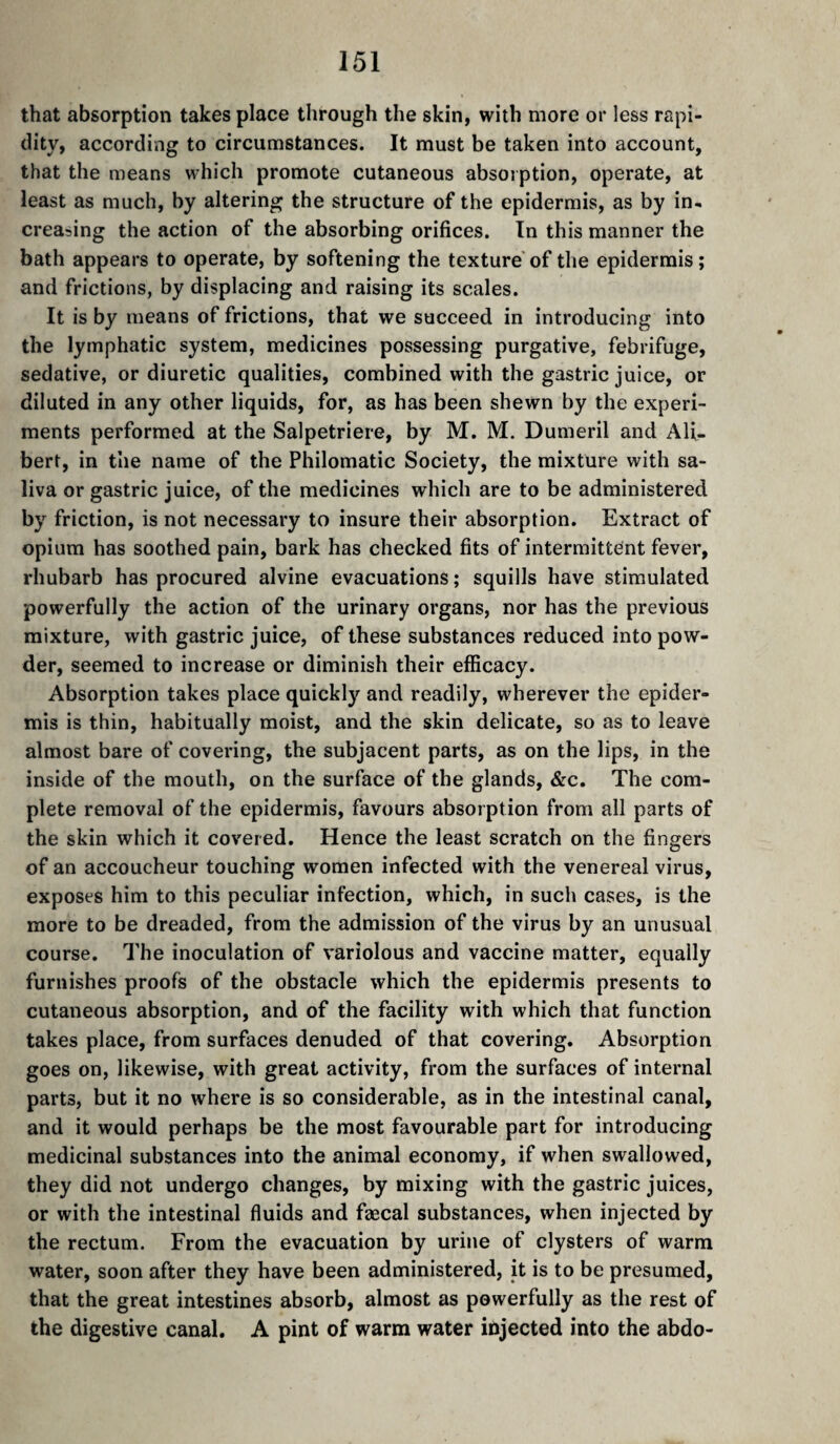 that absorption takes place through the skin, with more or less rapi¬ dity, according to circumstances. It must be taken into account, that the means which promote cutaneous absorption, operate, at least as much, by altering the structure of the epidermis, as by in^ creasing the action of the absorbing orifices. In this manner the bath appears to operate, by softening the texture'of the epidermis; and frictions, by displacing and raising its scales. It is by means of frictions, that we succeed in introducing into the lymphatic system, medicines possessing purgative, febrifuge, sedative, or diuretic qualities, combined with the gastric juice, or diluted in any other liquids, for, as has been shewn by the experi¬ ments performed at the Salpetriere, by M. M. Dumeril and Ali- bert, in the name of the Philomatic Society, the mixture with sa¬ liva or gastric juice, of the medicines which are to be administered by friction, is not necessary to insure their absorption. Extract of opium has soothed pain, bark has checked fits of intermittent fever, rhubarb has procured alvine evacuations ; squills have stimulated powerfully the action of the urinary organs, nor has the previous mixture, with gastric juice, of these substances reduced into pow¬ der, seemed to increase or diminish their efficacy. Absorption takes place quickly and readily, wherever the epider¬ mis is thin, habitually moist, and the skin delicate, so as to leave almost bare of covering, the subjacent parts, as on the lips, in the inside of the mouth, on the surface of the glands, &c. The com¬ plete removal of the epidermis, favours absorption from all parts of the skin which it covered. Hence the least scratch on the fingers of an accoucheur touching women infected with the venereal virus, exposes him to this peculiar infection, which, in such cases, is the more to be dreaded, from the admission of the virus by an unusual course. The inoculation of variolous and vaccine matter, equally furnishes proofs of the obstacle which the epidermis presents to cutaneous absorption, and of the facility with which that function takes place, from surfaces denuded of that covering. Absorption goes on, likewise, with great activity, from the surfaces of internal parts, but it no where is so considerable, as in the intestinal canal, and it would perhaps be the most favourable part for introducing medicinal substances into the animal economy, if when swallowed, they did not undergo changes, by mixing with the gastric juices, or with the intestinal fluids and fæcal substances, when injected by the rectum. From the evacuation by urine of clysters of warm water, soon after they have been administered, it is to be presumed, that the great intestines absorb, almost as powerfully as the rest of the digestive canal. A pint of warm water injected into the abdo-