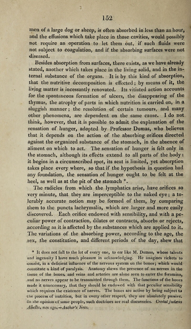 men of a large dog or sheep, is often absorbed in less than an hour, and the effusions which take place in those cavities, would possibly not require an operation to let them out, if such fluids were not subject to coagulation, and if the absorbing surfaces were not diseased. Besides absorption from surfaces, there exists, as we have already stated, another which takes place in the living solid, and in the in¬ ternal substance of the organs. It is by this kind of absorption, that the nutritive decomposition is effected ; by means of it, the living matter is incessantly renovated. Its vitiated action accounts for the spontaneous formation of ulcers, the disappearing of the thymus, the atrophy of parts in which nutrition is carried on, in a sluggish manner ; the resolution of certain tumours, and many other phenomena, are dependent on the same cause. I do not think, however, that it is possible to admit the explanation of the sensation of hunger, adopted by Professor Dumas, who believes that it depends on the action of the absorbing orifices directed against the organized substance of the stomach, in the absence of aliment on which to act. The sensation of hunger is felt only in the stomach, although its effects extend to all parts of the body: it begins in a circumscribed spot, its seat is limited, 3^et absorption takes place ever}' where, so that if the hypothesis in question had any foundation, the sensation of hunger ought to be felt at the heel, as well as at the pit of the stomach The radicles from which the lymphatics arise, have orifices so very minute, that they are imperceptible to the naked eye ; a to¬ lerably accurate notion may be formed of them, by comparing them to the puncta lachrymalia, which are larger and more easily discovered. Each orifice endowed with sensibility, and with a pe¬ culiar power of contraction, dilates or contracts, absorbs or rejects, according as it is affected by the substances which are applied to it. The variations of the absorbing power, according to the age, the sex, the constitution, and different periods of the day, shew that * It does not fall to the lot of every one, to err like M. Dumas, whose talents and ingenuity I have much pleasure in acknowledging. He imagines rickets to consist, in a deficient influence of the nervous system on the bones j which would constitute a kind of paralysis. Anatomy shews the presence of no nerves in the tissue of the bones, and veins and arteries are alone seen to enter the foramina, and no nerves appear to be transmitted through them. The functions of the bones made it unnecessary, that they should be endowed with tliat peculiar sensibility which requires the existence of nerves. The bones are active by being subject to tile process of nutrition, but in every other respect, they are absolutely passive, lii rhc opinion of some people, such doctrines are real discoveries. Credat JucUcus Ahclki, non ego, —Author’s Nole.