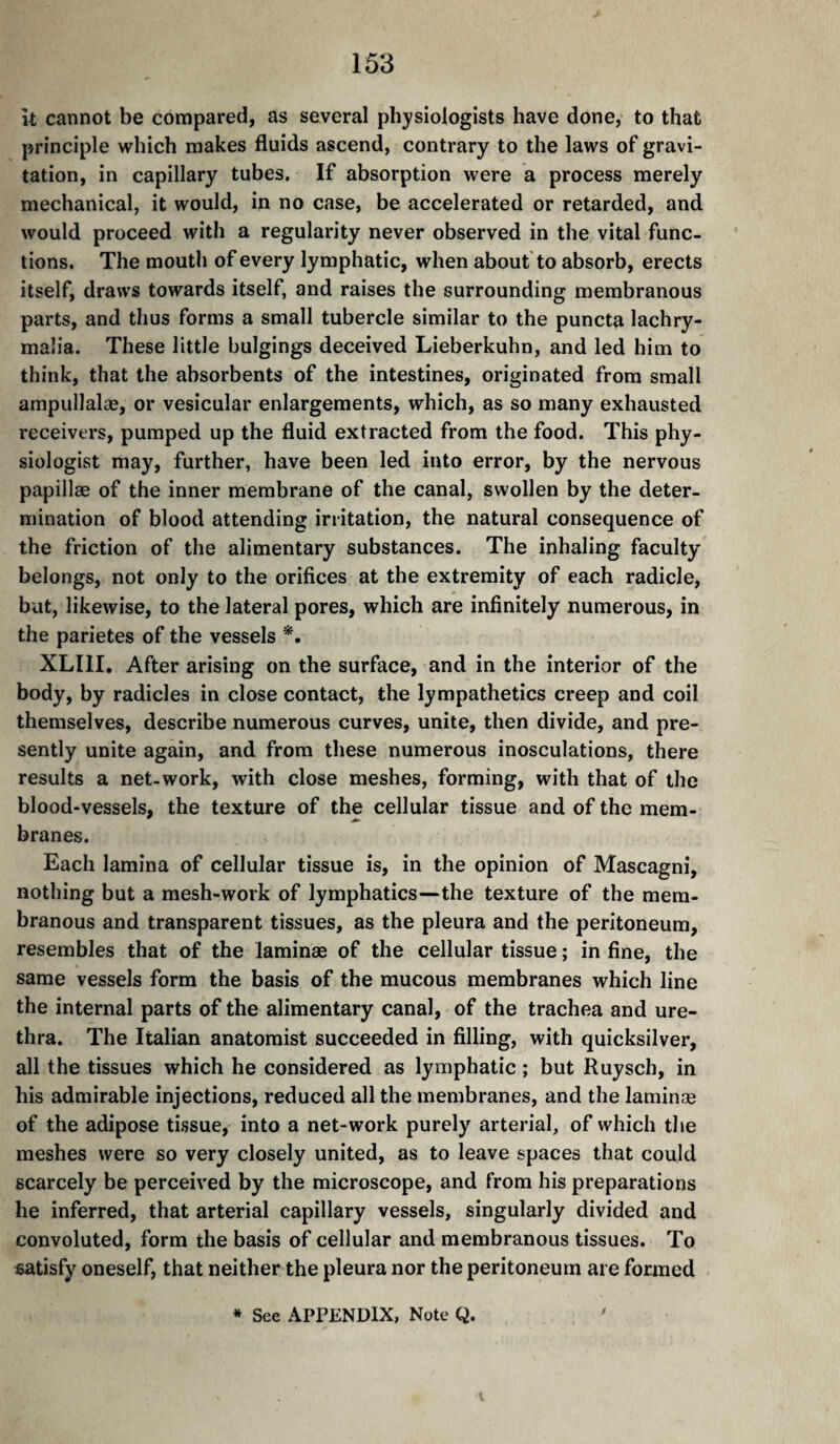 It cannot be compared, as several physiologists have done, to that principle which makes fluids ascend, contrary to the laws of gravi¬ tation, in capillary tubes. If absorption were a process merely mechanical, it would, in no case, be accelerated or retarded, and would proceed with a regularity never observed in the vital func¬ tions. The mouth of every lymphatic, when about to absorb, erects itself, draws towards itself, and raises the surrounding membranous parts, and thus forms a small tubercle similar to the puncta lachry- mah'a. These little bulgings deceived Lieberkuhn, and led him to think, that the absorbents of the intestines, originated from small ampullalæ, or vesicular enlargements, which, as so many exhausted receivers, pumped up the fluid extracted from the food. This phy¬ siologist may, further, have been led into error, by the nervous papillae of the inner membrane of the canal, swollen by the deter¬ mination of blood attending irritation, the natural consequence of the friction of the alimentary substances. The inhaling faculty belongs, not only to the orifices at the extremity of each radicle, but, likewise, to the lateral pores, which are infinitely numerous, in the parietes of the vessels XLIII. After arising on the surface, and in the interior of the body, by radicles in close contact, the lympathetics creep and coil themselves, describe numerous curves, unite, then divide, and pre¬ sently unite again, and from these numerous inosculations, there results a net. work, with close meshes, forming, with that of the blood-vessels, the texture of the cellular tissue and of the mem- branes. Each lamina of cellular tissue is, in the opinion of Mascagni, nothing but a mesh-work of lymphatics—the texture of the mem¬ branous and transparent tissues, as the pleura and the peritoneum, resembles that of the laminae of the cellular tissue ; in fine, the same vessels form the basis of the mucous membranes which line the internal parts of the alimentary canal, of the trachea and ure¬ thra. The Italian anatomist succeeded in filling, with quicksilver, all the tissues which he considered as lymphatic ; but Ruysch, in his admirable injections, reduced all the membranes, and the laminæ of the adipose tissue, into a net-work purely arterial, of which the meshes were so very closely united, as to leave spaces that could scarcely be perceived by the microscope, and from his preparations he inferred, that arterial capillary vessels, singularly divided and convoluted, form the basis of cellular and membranous tissues. To satisfy oneself, that neither the pleura nor the peritoneum are formed * See APPENDIX, Note Q.
