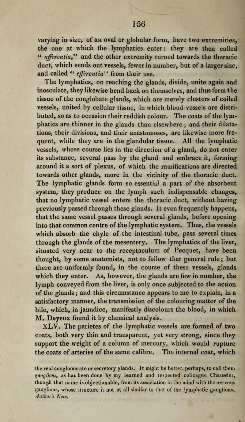 varying in size, of an oval or globular form, have two extremities, the one at which the lymphatics enter: they are then called “ afferentia,*’ and the other extremity turned towards the thoracic duct, which sends out vessels, fewer in number, but of a larger size, and called “ efferentia'* from their use. The lymphatics, on reaching the glands, divide, unite again and inosculate, they likewise bend back on themselves, and thus form the tissue of the conglobate glands, which are merely clusters of coiled vessels, united by cellular tissue, in which blood-vessels are distri¬ buted, so as to occasion their reddish colour. The coats of the lym¬ phatics are thinner in the glands than elsewhere ; and their dilata¬ tions, their divisions, and their anastomoses, are likewise more fre¬ quent, while they are in the glandular tissue. All the lymphatic vessels, whose course lies in the direction of a gland, do not enter its substance, several pass by the gland and embrace it, forming around it a sort of plexus, of which the ramifications are directed towards other glands, more in the vicinity of the thoracic duct. The lymphatic glands form so essential a part of the absorbent system, they produce on the lymph such indispensable changes, that no lymphatic vessel enters the thoracic duct, without having previously passed through these glands. It even frequently happens, that the same vessel passes through several glands, before opening into that common centre of the lymphatic system. Thus, the vessels which absorb the chyle of the intestinal tube, pass several times through the glands of the mesentery. The lymphatics of the liver, situated very near to the receptaculum of Pecquet, have been thought, by some anatomists, not to follow that general rule ; but there are uniformly found, in the course of these vessels, glands which they enter. As, however, the glands are few in number, the lymph conveyed from the liver, is only once subjected to the action of the glands 3 and this circumstance appears to me to explain, in a satisfactory manner, the transmission of the colouring matter of the bile, which, in jaundice, manifestly discolours the blood, in which M. Deyeux found it by chemical analysis. XLV. The parietes of the lymphatic vessels are formed of two coats, both very thin and transparent, yet very strong, since they support the weight of a column of mercury, which would rupture the coats of arteries of the same calibre. The internal coat, which the real conglomerate or secretory glands. It might be better, perhaps, to call them ganglionsp as has been done by my learned and respected colleague Chaussier, tUougJi that name is objectionable, from its association in the mind with the nervous ganglions, whose structure is not at all similar to that of the lymphatic ganglions. Author's Note.
