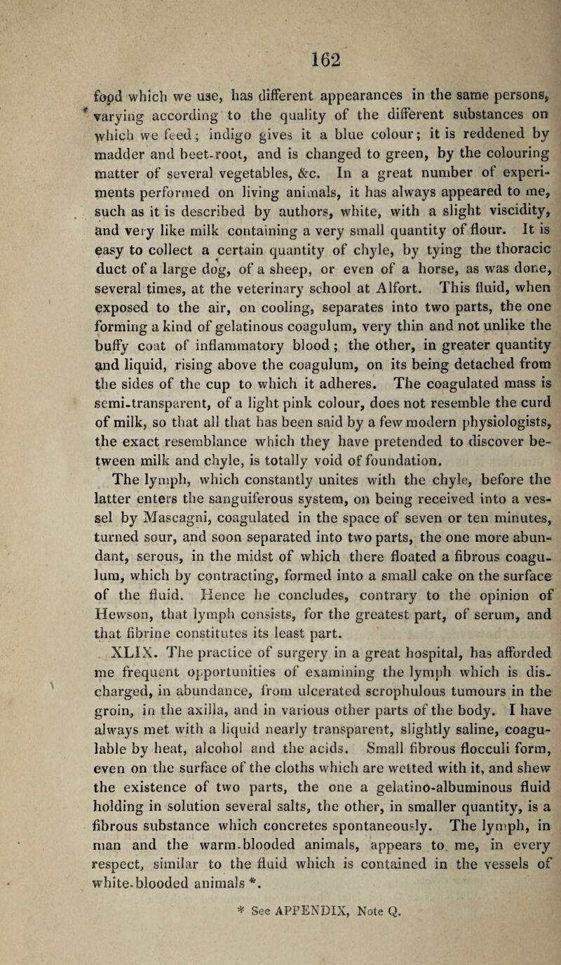 fôpd which we use, has different appearances in the same persons, * varying according to the quality of the different substances on which we feed; indigo gives it a blue colour; it is reddened by madder and beet-root, and is changed to green, by the colouring matter of several vegetables, &c. In a great number of experi¬ ments performed on living animals, it has always appeared to me, such as it is described by authors, white, with a slight viscidity, and very like milk containing a very small quantity of flour. It is easy to collect a certain quantity of chyle, by tying the thoracic duct of a large dog, of a sheep, or even of a horse, as was done, several times, at the veterinary school at Alfort. This fluid, when exposed to the air, on cooling, separates into two parts, the one forming a kind of gelatinous coagulum, very thin and not unlike the buffy coat of inflammatory blood ; the other, in greater quantity and liquid, rising above the coagulum, on its being detached from the sides of the cup to which it adheres. The coagulated mass is semi-transparent, of a light pink colour, does not resemble the curd of milk, so that all that has been said by a few modern physiologists, the exact resemblance which they have pretended to discover be¬ tween milk and chyle, is totally void of foundation. The lymph, which constantly unites with the chyle, before the latter enters the sanguiferous system, on being received into a ves¬ sel by Mascagni, coagulated in the space of seven or ten minutes, turned sour, and soon separated into two parts, the one more abun¬ dant, serous, in the midst of which there floated a fibrous coagu¬ lum, which by contracting, formed into a small cake on the surface of the fluid. Hence he concludes, contrary to the opinion of Hewson, that lymph consists, for the greatest part, of serum, and that fibrine constitutes its least part. XLIX. The practice of surgery in a great hospital, has aflbrded me frequent opportunities of examining the lymph which is dis¬ charged, in abundance, from ulcerated scrophulous tumours in the groin, in the axilla, and in various other parts of the body. I have always met with a liquid nearly transparent, slightly saline, coagu¬ lable by heat, alcohol and the acids. Small fibrous flocculi form, even on the surface of the cloths which are wetted with it, and shew the existence of two parts, the one a gelatino-albuminous fluid holding in solution several salts, the other, in smaller quantity, is a fibrous substance which concretes spontaneously. The lyniph, in man and the warm-blooded animals, appears to me, in every respect, similar to the fluid which is contained in the vessels of white-blooded animals *. * See APPENDIX, Note Q.