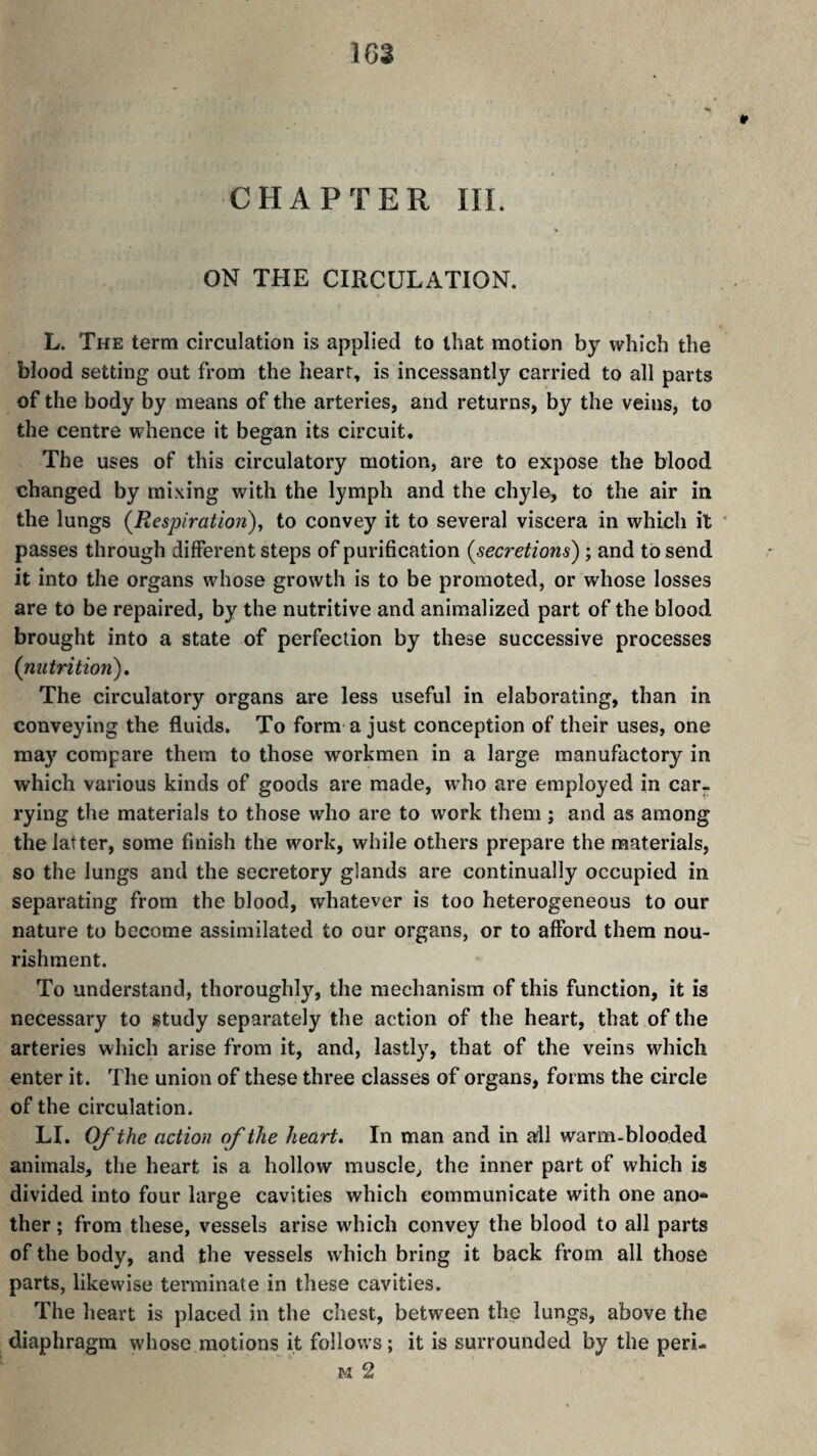 * CHAPTER III. ON THE CIRCULATION. L. The term circulation is applied to that motion by which the blood setting out from the heart, is incessantly carried to all parts of the body by means of the arteries, and returns, by the veins, to the centre whence it began its circuit. The uses of this circulatory motion, are to expose the blood changed by mi.xing with the lymph and the chyle, to the air in the lungs (Respiration)^ to convey it to several viscera in which it passes through different steps of purification (secretions) ; and to send it into the organs whose growth is to be promoted, or whose losses are to be repaired, by the nutritive and animalized part of the blood brought into a state of perfection by these successive processes (nutrition)» The circulatory organs are less useful in elaborating, than in conveying the fluids. To form-a just conception of their uses, one may compare them to those workmen in a large manufactory in which various kinds of goods are made, who are employed in car¬ rying the materials to those who are to work them j and as among the latter, some finish the work, while others prepare the materials, so the lungs and the secretory glands are continually occupied in separating from the blood, whatever is too heterogeneous to our nature to become assimilated to our organs, or to afford them nou¬ rishment. To understand, thoroughly, the mechanism of this function, it is necessary to study separately the action of the heart, that of the arteries which arise from it, and, lastly, that of the veins which enter it. The union of these three classes of organs, forms the circle of the circulation. LI. Of the action of the heart. In man and in all warm-blooded animals, the heart is a hollow muscle, the inner part of which is divided into four large cavities which communicate with one ano¬ ther ; from these, vessels arise wdiich convey the blood to all parts of the body, and the vessels which bring it back from all those parts, likewise terminate in these cavities. The heart is placed in the chest, between the lungs, above the diaphragm whose motions it follows ; it is surrounded by the peri¬ ls 2