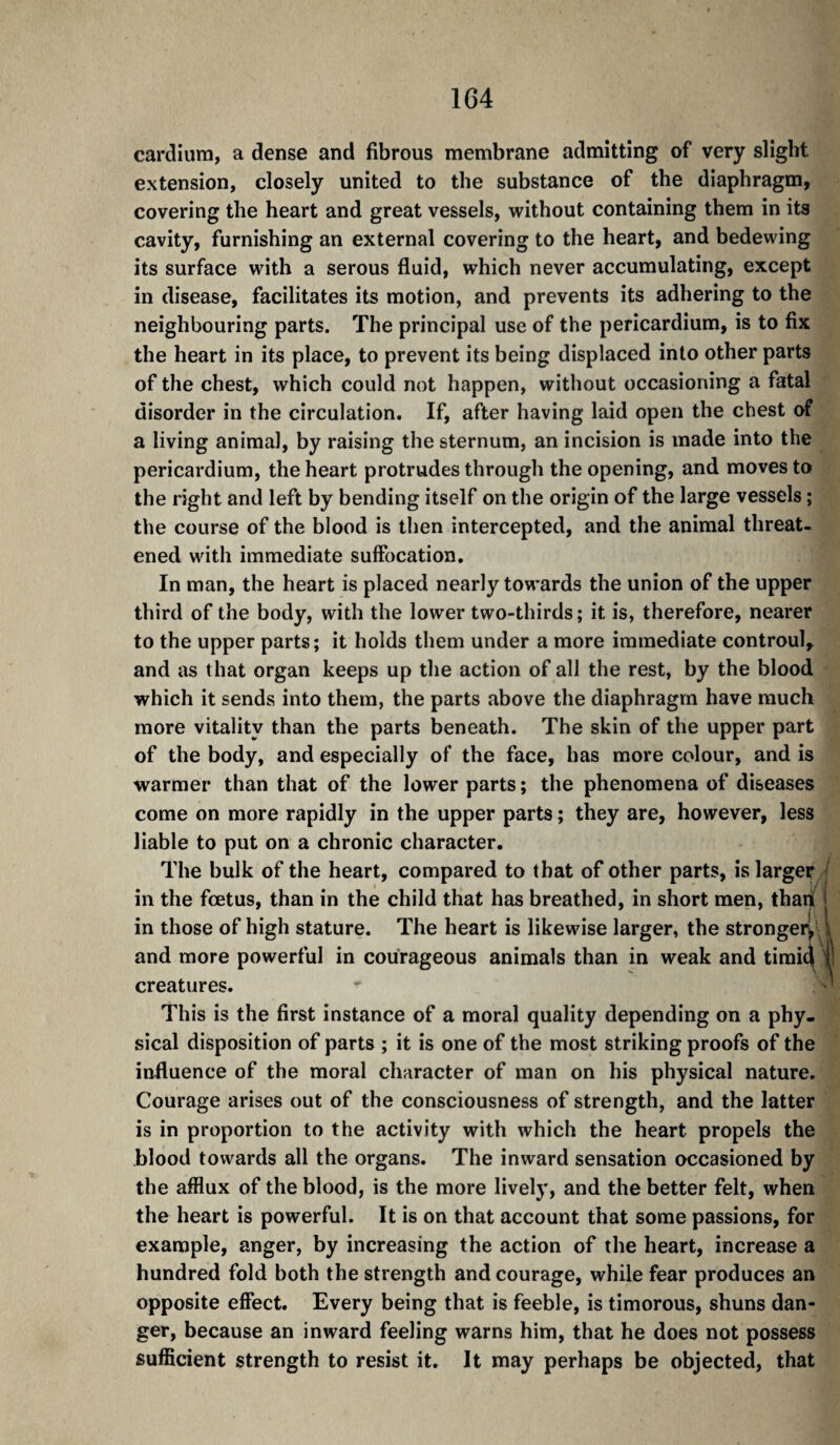cardiura, a dense and fibrous membrane admitting of very slight extension, closely united to the substance of the diaphragm, covering the heart and great vessels, without containing them in its cavity, furnishing an external covering to the heart, and bedewing its surface with a serous fluid, which never accumulating, except in disease, facilitates its motion, and prevents its adhering to the neighbouring parts. The principal use of the pericardium, is to fix the heart in its place, to prevent its being displaced into other parts of the chest, which could not happen, without occasioning a fatal disorder in the circulation. If, after having laid open the chest of a living animal, by raising the sternum, an incision is made into the pericardium, the heart protrudes through the opening, and moves to the right and left by bending itself on the origin of the large vessels ; the course of the blood is then intercepted, and the animal threat¬ ened with immediate suffocation. In man, the heart is placed nearly towards the union of the upper third of the body, with the lower two-thirds ; it is, therefore, nearer to the upper parts; it holds them under a more immediate controul, and as that organ keeps up the action of all the rest, by the blood which it sends into them, the parts above the diaphragm have much more vitality than the parts beneath. The skin of the upper part of the body, and especially of the face, has more colour, and is warmer than that of the lower parts ; the phenomena of diseases come on more rapidly in the upper parts ; they are, however, less liable to put on a chronic character. The bulk of the heart, compared to that of other parts, is larger// in the foetus, than in the child that has breathed, in short men, thad in those of high stature. The heart is likewise larger, the stronger^ 4 and more powerful in courageous animals than in weak and tirai^ f creatures. This is the first instance of a moral quality depending on a phy¬ sical disposition of parts ; it is one of the most striking proofs of the influence of the moral character of man on his physical nature. Courage arises out of the consciousness of strength, and the latter is in proportion to the activity with which the heart propels the blood towards all the organs. The inward sensation occasioned by the afflux of the blood, is the more lively, and the better felt, when the heart is powerful. It is on that account that some passions, for example, anger, by increasing the action of the heart, increase a hundred fold both the strength and courage, while fear produces an opposite effect. Every being that is feeble, is timorous, shuns dan¬ ger, because an inward feeling warns him, that he does not possess sufficient strength to resist it. It may perhaps be objected, that