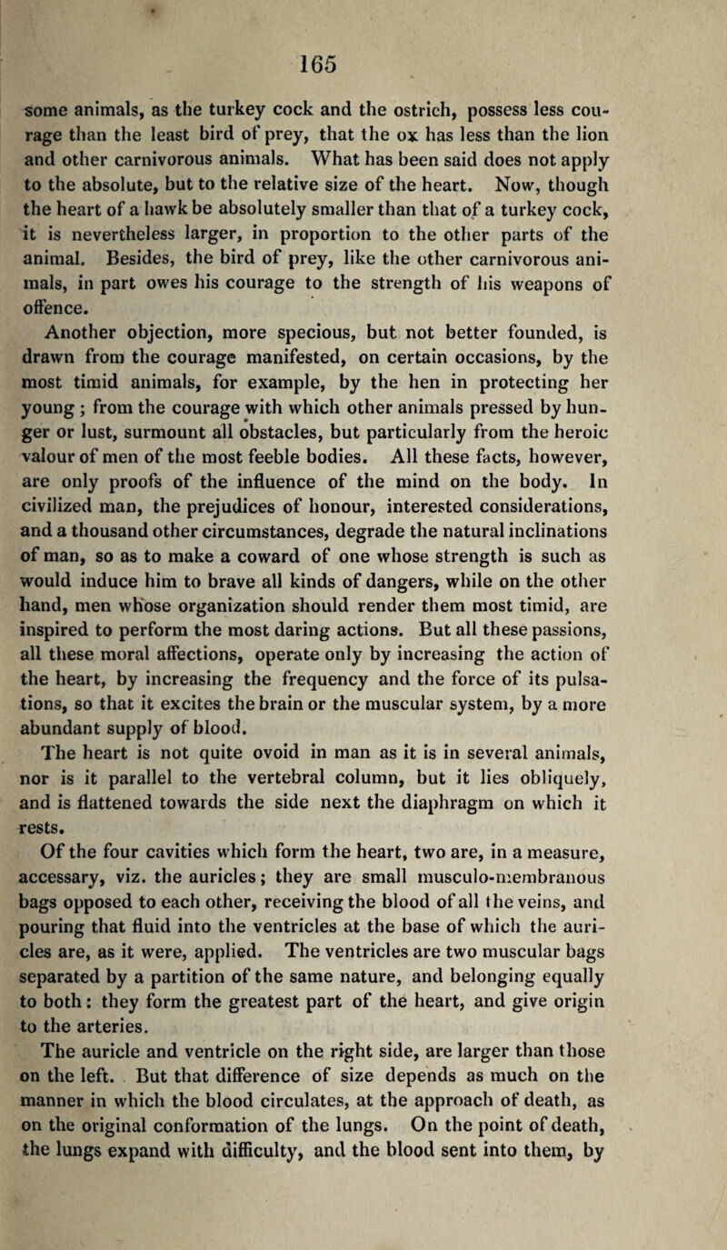 some animals, as the turkey cock and the ostrich, possess less cou¬ rage than the least bird of prey, that the ox has less than the lion and other carnivorous animals. What has been said does not apply to the absolute, but to the relative size of the heart. Now, though the heart of a hawk be absolutely smaller than that of a turkey cock, it is nevertheless larger, in proportion to the other parts of the animal. Besides, the bird of prey, like the other carnivorous ani¬ mals, in part owes his courage to the strength of liis weapons of offence. Another objection, more specious, but not better founded, is drawn from the courage manifested, on certain occasions, by the most timid animals, for example, by the hen in protecting her young ; from the courage with which other animals pressed by hun- ger or lust, surmount all obstacles, but particularly from the heroic valour of men of the most feeble bodies. All these facts, however, are only proofs of the influence of the mind on the body. In civilized man, the prejudices of honour, interested considerations, and a thousand other circumstances, degrade the natural inclinations of man, so as to make a coward of one whose strength is such as would induce him to brave all kinds of dangers, while on the other hand, men wKose organization should render them most timid, are inspired to perform the most daring actions. But all these passions, ail these moral affections, operate only by increasing the action of the heart, by increasing the frequency and the force of its pulsa¬ tions, so that it excites the brain or the muscular system, by a more abundant supply of blood. The heart is not quite ovoid in man as it is in several animals, nor is it parallel to the vertebral column, but it lies obliquely, and is flattened towards the side next the diaphragm on which it rests. Of the four cavities which form the heart, two are, in a measure, accessary, viz. the auricles; they are small musculo-membranous bags opposed to each other, receiving the blood of all the veins, and pouring that fluid into the ventricles at the base of which the auri¬ cles are, as it were, applied. The ventricles are two muscular bags separated by a partition of the same nature, and belonging equally to both : they form the greatest part of the heart, and give origin to the arteries. The auricle and ventricle on the right side, are larger than those on the left. But that difference of size depends as much on tlie manner in which the blood circulates, at the approach of death, as on the original conformation of the lungs. On the point of death, the lungs expand with difficulty, and the blood sent into them, by