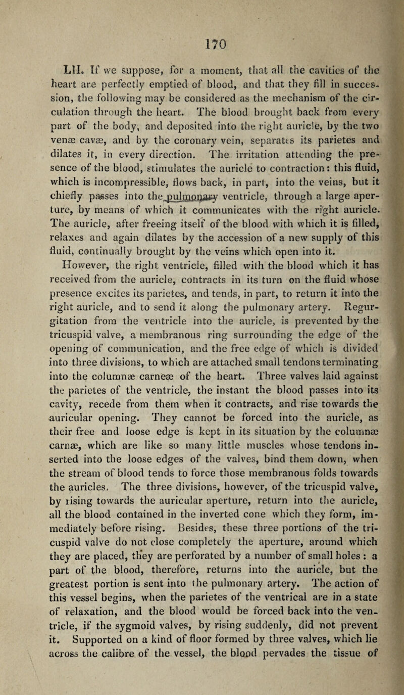 l?0 LîL îf we suppose, for a moment, that all the cavities of the heart are perfectly emptied of blood, and that they fill in succes¬ sion, tlie following may be considered as the mechanism of the cir¬ culation through the heart. The blood brought back from every part of the body, and deposited into the right auricle, by the two venæ cavæ, and by the coronary vein, separates its parietes and dilates it, in every direction. The irritation attending the pre¬ sence of the blood, stimulates the auricle to contraction: this fluid, which is incompressible, flows back, in part, into the veins, but it chiefly parses into the,.pidm|ijjâi:y ventricle, through a large aper¬ ture, by means of which it communicates with the right auricle. The auricle, after freeing itself of the blood with which it is filled, relaxes and again dilates by the accession of a new supply of this fluid, continually brought by the veins which open into it. However, the right ventricle, filled with the blood which it has received from the auricle, contracts in its turn on the fluid whose presence excites its parietes, and tends, in part, to return it into the right auricle, and to send it along the pulmonary artery. Regur¬ gitation from the veiUricle into the auricle, is prevented by the tricuspid valve, a membranous ring surrounding the edge of the opening of communication, and the free edge of which is divided into three divisions, to which are attached small tendons terminating into the columnæ carneæ of the heart. Three valves laid against the parietes of the ventricle, the instant the blood passes into its cavity, recede from them when it contracts, and rise towards the auricular opening. They cannot be forced into the auricle, as their free and loose edge is kept in its situation by the columnæ carnæ, which are like so many little muscles whose tendons in¬ serted into the loose edges of the valves, bind them down, when the stream of blood tends to force those membranous folds towards the auricles. The three divisions, however, of the tricuspid valve, by rising towards the auricular aperture, return into the auricle, all the blood contained in the inverted cone which they form, im¬ mediately before rising. Besides, these three portions of the tri¬ cuspid valve do not close completely the aperture, around which they are placed, th*ey are perforated by a number of small holes : a part of the blood, therefore, returns into the auricle, but the greatest portion is sent into the pulmonary artery. The action of this vessel begins, when the parietes of the ventrical are in a state of relaxation, and the blood would be forced back into the ven. tricle, if the sygmoid valves, by rising suddenly, did not prevent it. Supported on a kind of floor formed by three valves, which lie across the calibre of the vessel, the blood pervades the tissue of