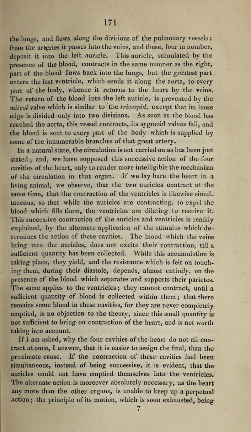 the lungs, and flows along the divisions of the pulmonary vessels ; fl'om the artüpries it passes into the veins, and these, four in number, deposit it into the left auricle. This auricle, stimulated by the presence of the blood, contracts in the same manner as the right, part of the blood flows back into the lungs, but the greatest part enters the last ventricle, which sends it along the aorta, to every part of the body, whence it returns to the heart by the veins. The return of the blood into the left auricle, is prevented by the mitral valve which is similar to the tricuspid^ except that its loose edge is divided only into two divisions. A & soon as the blood has reached the aorta, this vessel contracts, its sygmoid valves fall, and the blood is sent to every part of the body which is supplied by some of the innumerable branches of that great artery. In a natural state, the circulation is not carried on as has been just stated ; and, we have supposed this successive action of the four cavities of the heart, only to render more intelligible the mechanism of the circulation in that organ. If we lay bare the heart in a living animal, we observe, that the two auricles contract at the same time, that the contraction of the ventricles is likewise simul¬ taneous, so that while the auricles are contracting, to expel the blood which fills them, the ventricles are dilating to receive it. This successive contraction of the auricles and ventricles is readily explained, by the alternate application of the stimulus which de¬ termines the action of these cavities. The blood which the veins bring into the auricles, does not excite their contraction, till a sufficient quantity has been collected. While this accumulation is taking place, they yield, and the resistance which is felt on touch¬ ing them, during their diastole, depends, almost entirel}^, on the presence of the blood which separates and supports their parietes. The same applies to the ventricles ; they cannot contract, until a sufficient quantity of blood is collected within them ; that there remains some blood in these cavities, for they are never completely emptied, is no objection to the theory, since this small quantit}” is not sufficient to bring on contraction of the heart, and is not worth taking into account. If I am asked, why the four cavities of the heart do not all con¬ tract at once, I answer, that it is easier to assign the final, than the proximate cause. If the contraction of these cavities had been simultaneous, instead of being successive, it is evident, that the auricles could not have emptied themselves into the ventricles. The alternate action is moreover absolutely necessary, as the heart any more than the other organs, is unable to keep up a perpetual action ; the principle of its motion, which is soon exhausted, being 7