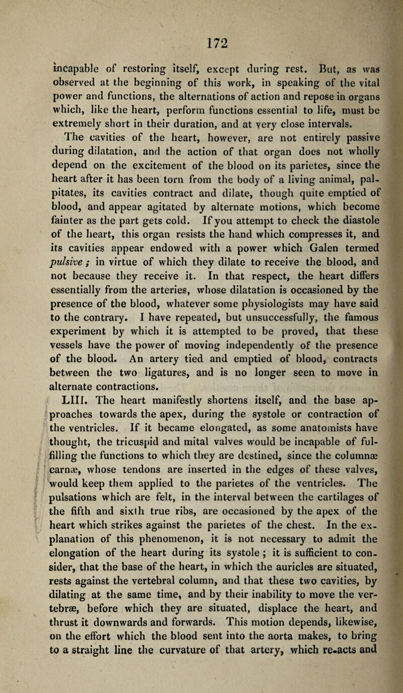 incapable of restoring itself, except during rest. But, as was observed at the beginning of this work, in speaking of the vital power and functions, the alternations of action and repose in organs which, like the heart, perform functions essential to life, must be extremely short in their duration, and at very close intervals. The cavities of the heart, however, are not entirely passive during dilatation, and the action of that organ does not wholly depend on the excitement of the blood on its parietes, since the heart after it has been torn from the body of a living animal, pal¬ pitates, its cavities contract and dilate, though quite emptied of blood, and appear agitated by alternate motions, which become fainter as the part gets cold. If you attempt to check the diastole of the heart, this organ resists the hand which compresses it, and its cavities appear endowed with a power which Galen termed pulsive ; in virtue of which they dilate to receive the blood, and not because they receive it. In that respect, the heart differs essentially from the arteries, whose dilatation is occasioned by the presence of the blood, whatever some physiologists may have said to the contrary. I have repeated, but unsuccessfully, the famous experiment by which it is attempted to be proved, that these vessels have the power of moving independently of the presence of the blood. An artery tied and emptied of blood, contracts between the two ligatures, and is no longer seen to move in alternate contractions. LIII. The heart manifestly shortens itself, and the base ap- ^ proaches towards the apex, during the systole or contraction of the ventricles. If it became elongated, as some anatomists have f thought, the tricuspid and mitai valves would be incapable of ful¬ filling the functions to which they are destined, since the columnæ f carnæ, whose tendons are inserted in the edges of these valves, I ' would keep them applied to the parietes of the ventricles. The f pulsations which are felt, in the interval between the cartilages of f the fifth and sixth true ribs, are occasioned by the apex of the r heart which strikes against the parietes of the chest. In the ex- ' planation of this phenomenon, it is not necessary to admit the elongation of the heart during its systole ; it is sufficient to con¬ sider, that the base of the heart, in which the auricles are situated, rests against the vertebral column, and that these two cavities, by dilating at the same time, and by their inability to move the ver¬ tebrae, before which they are situated, displace the heart, and thrust it downwards and forwards. This motion depends, likewise, on the effort which the blood sent into the aorta makes, to bring to a straight line the curvature of that artery, which re.acts and