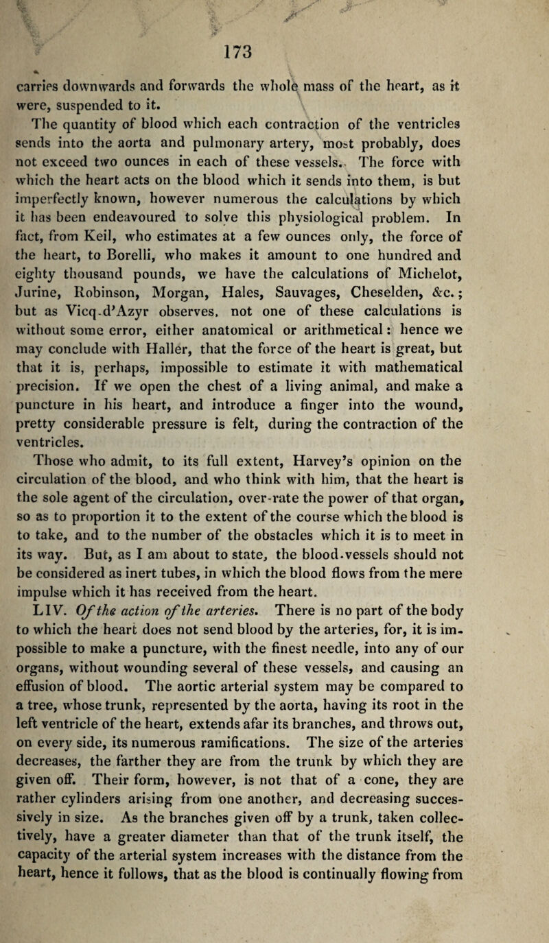 4: 173 carries downwards and forwards the wholq mass of the heart, as it were, suspended to it. The quantity of blood which each contraction of the ventricles sends into the aorta and pulmonary artery, most probably, does not exceed two ounces in each of these vessels.. The force with which the heart acts on the blood which it sends into them, is but imperfectly known, however numerous the calculations by which it has been endeavoured to solve this physiological problem. In fact, from Keil, who estimates at a few ounces only, the force of the heart, to Borelli, who makes it amount to one hundred and eighty thousand pounds, we have the calculations of Michelot, Jurine, Robinson, Morgan, Hales, Sauvages, Cheselden, &c. ; but as Vicq.d^Azyr observes, not one of these calculations is without some error, either anatomical or arithmetical : hence we may conclude with Haller, that the force of the heart is great, but that it is, perhaps, impossible to estimate it with mathematical precision. If we open the chest of a living animal, and make a puncture in his heart, and introduce a finger into the wound, pretty considerable pressure is felt, during the contraction of the ventricles. Those who admit, to its full extent, Harvey’s opinion on the circulation of the blood, and who think with him, that the heart is the sole agent of the circulation, over-rate the power of that organ, so as to proportion it to the extent of the course which the blood is to take, and to the number of the obstacles which it is to meet in its way. But, as I am about to state, the blood-vessels should not be considered as inert tubes, in which the blood flows from the mere impulse which it has received from the heart. LIV. Of the action (fthe arteries. There is no part of the body to w'hich the heart does not send blood by the arteries, for, it is im¬ possible to make a puncture, with the finest needle, into any of our organs, without wounding several of these vessels, and causing an effusion of blood. The aortic arterial system may be compared to a tree, whose trunk, represented by the aorta, having its root in the left ventricle of the heart, extends afar its branches, and throws out, on everj'^ side, its numerous ramifications. The size of the arteries decreases, the farther they are from the trunk by which they are given off. Their form, however, is not that of a cone, they are rather cylinders arising from one another, and decreasing succes¬ sively in size. As the branches given off by a trunk, taken collec¬ tively, have a greater diameter than that of the trunk itself, the capacity of the arterial system increases with the distance from the heart, hence it follows, that as the blood is continually flowing from