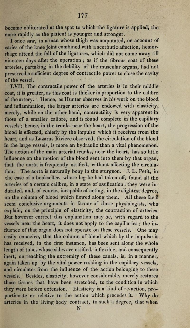 become obliterated at the spot to which the ligature is applied, the more rapidly as the patient is younger and stronger. I once saw, in a man whose thigh was amputated, on account of caries of the knee joint combined with a scorbutic affection, hemor¬ rhage attend the fail of the ligatures, which did not come away till nineteen days after the operation ; as if the fibrous coat of these arteries, partaking in the debility of the muscular organs, had not preserved a sufficient degree of contractile power to close the cavity of the vessel. LVII. The contractile power of the arteries is in their middle coat, it is greater, as this coat is thicker in proportion to the calibre of the artery. Hence, as Hunter observes in his work on the blood and inflammation, the larger arteries are endowed with elasticity, \ merely, while on the other hand, contractility is very apparent in those of a smaller calibre, and is found complete in the capillary vessels ; hence, in the trunks near the heart, the progression of the blood is effected, chiefly by the impulse which it receives from the heart, and as Lazarus Riviere observed, the circulation of the blood in the large vessels, is more an hydraulic than a vital phenomenon. The action of the main arterial trunks, near the heart, has so little influence on the motion of the blood sent into them by that organ, that the aorta is frequently ossified, without affecting the circula¬ tion. The aorta is naturally bony in the sturgeon. J. L. Petit, in the case of a bookseller, whose leg he had taken off, found all the arteries of a certain calibre, in a state of ossification ; they w^ere in¬ durated, and, of course, incapable of acting, in the slightest degree, on the column of blood which flowed along them. All these factS seem conclusive arguments in favour of those physiologists, who explain, on the principle of elasticity, the contraction of arteries. Rut however correct this explanation may be, with regard to the vessels near the heart, it does not apply to the capillaries ; the in¬ fluence of that organ does not operate on these vessels. One may easily conceive, that the column of blood which by the impulse it has received, in the first instance, has been sent along the whole length of tubes whose sides are ossified, inflexible, and consequently inert, on reaching the extremity of these canals, is, in a manner, again taken up by the vital power residing in the capillary vessels, and circulates from the influence of the action belonging to these vessels. Besides, elasticity, however considerable, merely restores those tissues that have been stretched, to the condition in which they were before extension. Elasticity is a kind of re-action, pro¬ portionate or relative to the action which precedes it. Why do arteries in the living body contract, to such a degree, that when N
