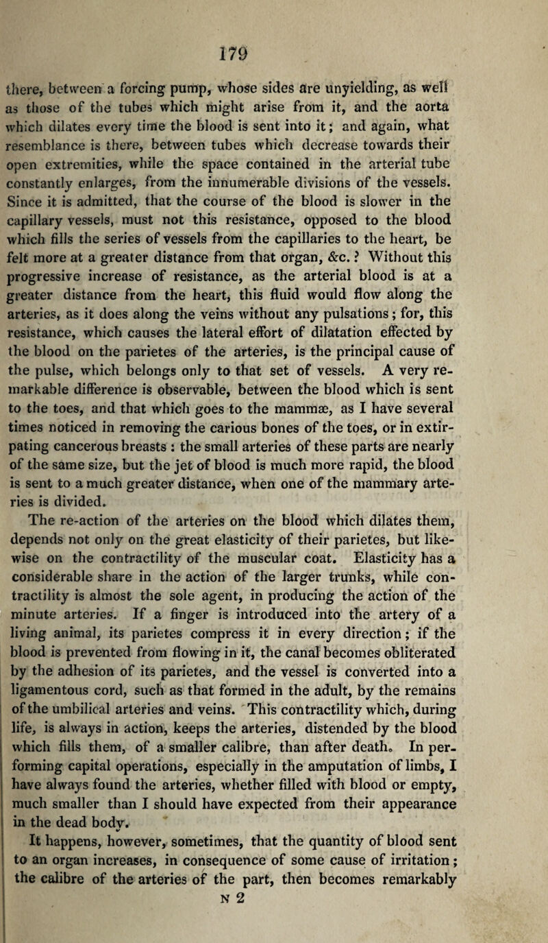 there, between a forcing pump, whose sides are unyielding, as well as those of the tubes which might arise from it, and the aorta which dilates every time the blood is sent into it ; and again, what resemblance is there, between tubes which decrease towards their open extremities, while the space contained in the arterial tube constantly enlarges, from the innumerable divisions of the vessels. Since it is admitted, that the course of the blood is slower in the capillary vessels, must not this resistance, opposed to the blood which fills the series of vessels from the capillaries to the heart, be felt more at a greater distance from that organ, &c. ? Without this progressive increase of resistance, as the arterial blood is at a greater distance from the heart, this fluid would flow along the arteries, as it does along the veins without any pulsations ; for, this resistance, which causes the lateral effort of dilatation effected by the blood on the parietes of the arteries, is the principal cause of the pulse, which belongs only to that set of vessels. A very re¬ markable difference is observable, between the blood which is sent to the toes, and that which goes to the mammae, as I have several times noticed in removing the carious bones of the toes, or in extir¬ pating cancerous breasts : the small arteries of these parts are nearly of the same size, but the jet of blood is much more rapid, the blood is sent to a much greater distance, when one of the mammary arte¬ ries is divided. The re-action of the arteries on the blood which dilates them, depends not only on the great elasticity of their parietes, but like¬ wise on the contractility of the muscular coat. Elasticity has a considerable share in the action of the larger trunks, while con¬ tractility is almost the sole agent, in producing the action of the minute arteries. If a finger is introduced into the artery of a living animal, its parietes compress it in every direction ; if the blood is prevented from flowing in it, the canal becomes obliterated by the adhesion of its parietes, and the vessel is converted into a ligamentous cord, such as that formed in the adult, by the remains 1 of the umbilical arteries and veins. This contractility which, during life, is always in action, keeps the arteries, distended by the blood which fills them, of a smaller calibre, than after death. In per¬ forming capital operations, especially in the amputation of limbs, I have always found the arteries, whether filled with blood or empty, much smaller than I should have expected from their appearance in the dead bodv. S ^ I It happens, however, sometimes, that the quantity of blood sent ' to an organ increases, in consequence of some cause of irritation ; I the calibre of the arteries of the part, then becomes remarkably I N 2