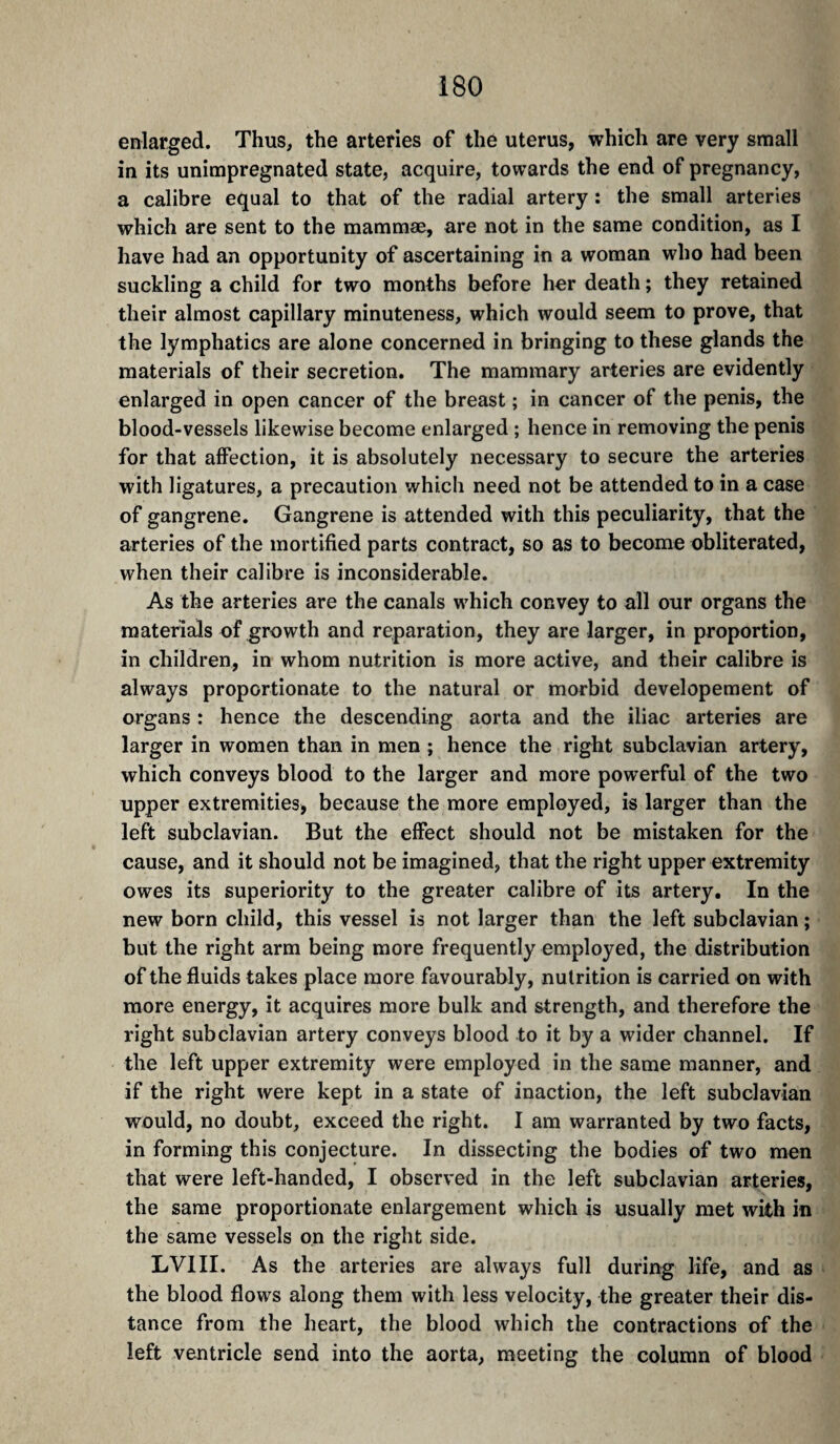 enlarged. Thus, the arteries of the uterus, which are very small in its unimpregnated state, acquire, towards the end of pregnancy, a calibre equal to that of the radial artery : the small arteries which are sent to the mammae, are not in the same condition, as I have had an opportunity of ascertaining in a woman who had been suckling a child for two months before her death ; they retained their almost capillary minuteness, which would seem to prove, that the lymphatics are alone concerned in bringing to these glands the materials of their secretion. The mammary arteries are evidently enlarged in open cancer of the breast ; in cancer of the penis, the blood-vessels likewise become enlarged ; hence in removing the penis for that affection, it is absolutely necessary to secure the arteries with ligatures, a precaution which need not be attended to in a case of gangrene. Gangrene is attended with this peculiarity, that the arteries of the mortified parts contract, so as to become obliterated, when their calibre is inconsiderable. As the arteries are the canals which convey to all our organs the materials of growth and reparation, they are larger, in proportion, in children, in whom nutrition is more active, and their calibre is always proportionate to the natural or morbid developement of organs : hence the descending aorta and the iliac arteries are larger in women than in men ; hence the right subclavian artery, which conveys blood to the larger and more powerful of the two upper extremities, because the more employed, is larger than the left subclavian. But the effect should not be mistaken for the cause, and it should not be imagined, that the right upper extremity owes its superiority to the greater calibre of its artery. In the new born child, this vessel is not larger than the left subclavian ; but the right arm being more frequently employed, the distribution of the fluids takes place more favourably, nutrition is carried on with more energy, it acquires more bulk and strength, and therefore the right subclavian artery conveys blood to it by a wider channel. If the left upper extremity were employed in the same manner, and if the right were kept in a state of inaction, the left subclavian would, no doubt, exceed the right. I am warranted by two facts, in forming this conjecture. In dissecting the bodies of two men that were left-handed, I observed in the left subclavian arteries, the same proportionate enlargement which is usually met with in the same vessels on the right side. LVIII. As the arteries are always full during life, and as the blood flows along them with less velocity, the greater their dis¬ tance from the heart, the blood which the contractions of the left ventricle send into the aorta, meeting the column of blood