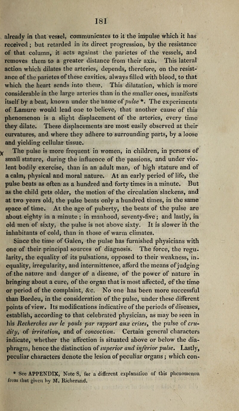 already in that vessel, communicates to it the impulse which it has received ; but retarded in its direct progression, by the resistance of that column, it acts against the parietes of the vessels, and removes them to a greater distance from their axis. This lateral action which dilates the arteries, depends, therefore, on the resist¬ ance of the parietes of these cavities, always filled with blood, to that which the heart sends into them. This dilatation, which is more considerable in the large arteries than in the smaller ones, manifests itself by a beat, known under the name of pulse *. The experiments of Lamure would lead one to believe, that another cause of this phenomenon is a slight displacement of the arteries, every time they dilate. These displacements are most easily observed at their curvatures, and where they adhere to surrounding parts, by a loose and yielding cellular tissue. The pulse is more frequent in women, in children, in persons of small stature, during the influence of the passions, and under vio¬ lent bodily exercise, than in an adult man, of high stature and of a calm, physical and moral nature. At an early period of life, the pulse beats as often as a hundred and forty times in a minute. But as the child gets older, the motion of the circulation slackens, and at two years old, the pulse beats only a hundred times, in the same space of time. At the age of puberty, the beats of the pulse are about eighty in a minute ; in manhood, seventy-five ; and lastly, in old men of sixty, the pulse is not above sixty. It is slower ifi the inhabitants of cold, than in those of warm climates. Since the time of Galen, the pulse has furnished physicians with one of their principal sources of diagnosis. The force, the regu¬ larity, the equality of its pulsations, opposed to their weakness, in¬ equality, irregularity, and intermittence, afford the means of judging of the nature and danger of a disease, of the power of nature in bringing about a cure, of the organ that is most affected, of the time or period of the complaint, &c. No one has been more successful than Bordeu, in the consideration of the pulse, under these different points of view. Its modifications indicative of the periods of diseases, establish, according to that celebrated physician, as may be seen in his Recherches sur le pouls par rapport aux crises, the pulse of cru- di(p, of irritation, and of concoction. Certain general characters indicate, whether the affection is situated above or below the dia¬ phragm, hence the distinction oï superior and inferior pulse. Lastly, peculiar characters denote the lesion of peculiar organs ; which con- * See APPENDIX, Note S, for a different explanation of this phenomenon from ibat given by M, Richerand,