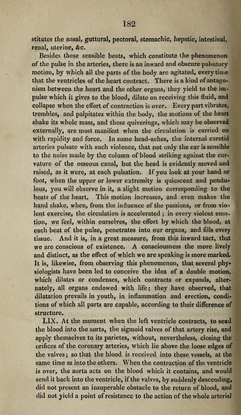 stitutes the nasal, guttural, pectoral, stomachic, hepatic, intestinal, renal, uterine, &c. Besides these sensible beats, which constitute the phenomenon of the pulse in the arteries, there is an inward and obscure pulsatory motion, by which all the parts of the body are agitated, every time that the ventricles of the heart contract. There is a kind of antago¬ nism between the heart and the other organs, they yield to the im¬ pulse which it gives to the blood, dilate on receiving this fluid, and collapse when the effort of contraction is over. Every part vibrates, trembles, and palpitates within the body, the motions of the heart shake its whole mass, and these quiverings, which may be observed externally, are most manifest when the circulation is carried on with rapidity and force. In some head-aches, the internal carotid arteries pulsate with such violence, that not only the ear is sensible to the noise made by the column of blood striking against the cur¬ vature of the osseous canal, but the head is evidently moved and raised, as it were, at each pulsation. If you look at your hand or foot, when the upper or lower extremity is quiescent and pendu¬ lous, you will observe in it, a slight motion corresponding to the beats of the heart. This motion increases, and even makes the hand shake, when, from the influence of the passions, or from vio¬ lent exercise, the circulation is accelerated ; in every violent emo¬ tion, we feel, within ourselves, the effort by which the blood, at each beat of the pulse, penetrates into our organs, and fills every tissue. And it is, in a great measure, from this inward tact, that we are conscious of existence. A consciousness the more lively and distinct, as the effect of which we are speaking is more marked. It is, likewise, from observing this phenomenon, that several phy¬ siologists have been led to conceive the idea of a double motion, which dilates or condenses, which contracts or expands, alter¬ nately, all organs endowed with life; they have observed, that dilatation prevails in youth, in inflammation and erection, condi¬ tions of which all parts are capable, according to their difference of structure. LIX. At the moment when the left ventricle contracts, to sead the blood into the aorta, the sigmoid valves of that artery rise, and apply themselves to its parietes, without, nevertheless, closing the orifices of the coronary arteries, which lie above the loose edges of the valves ; so that the blood is received into these vessels, at the same time as into the others. When the contraction of the ventricle is over, the aorta acts on the blood which it contains, and would send it back into the ventricle, if the valves, by suddenly descending, did not present an insuperable obstacle to the return of blood, and did not yield a point of resistance to the action of the whole arterial