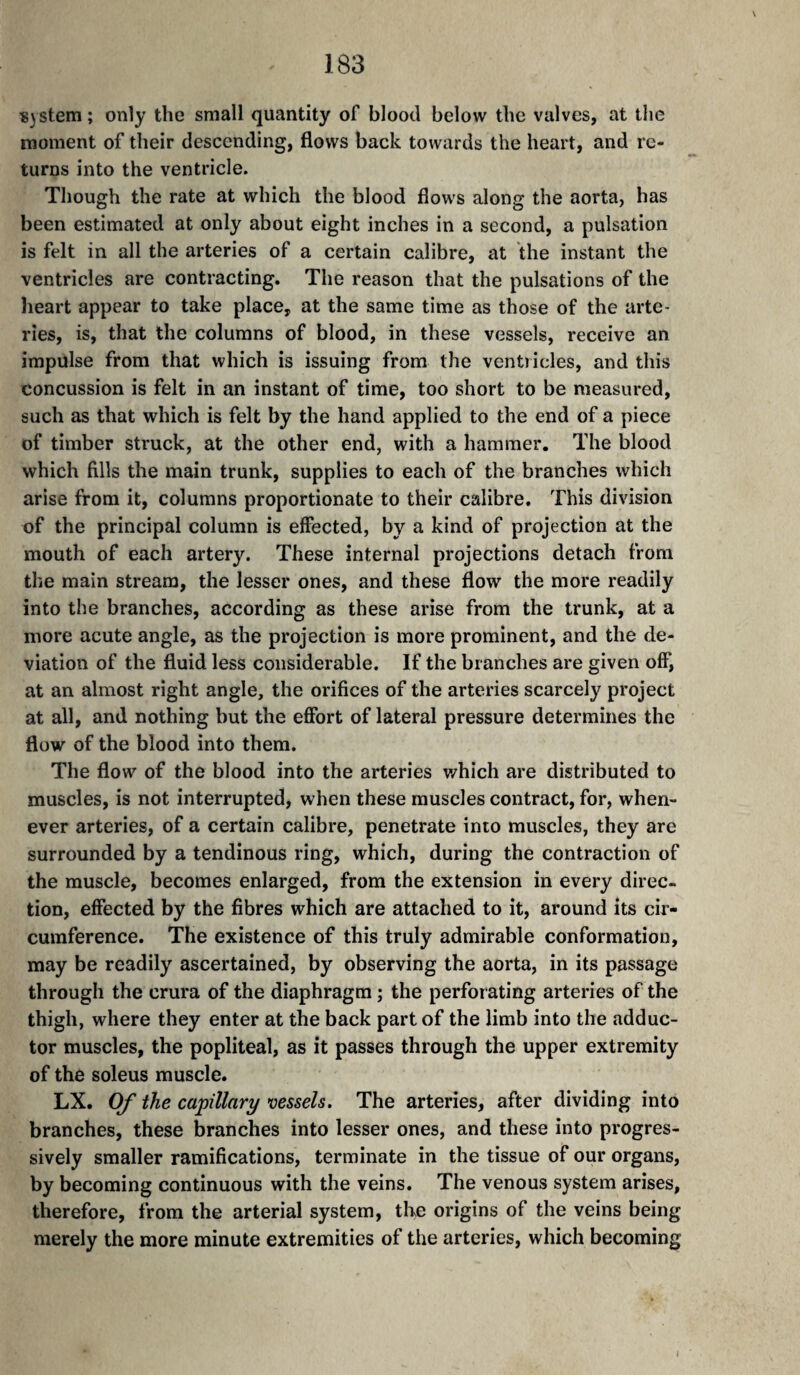 «3Stem ; only the small quantity of blood below the valves, at the moment of their descending, flows back towards the heart, and re¬ turns into the ventricle. Though the rate at which the blood flows along the aorta, has been estimated at only about eight inches in a second, a pulsation is felt in all the arteries of a certain calibre, at the instant the ventricles are contracting. The reason that the pulsations of the heart appear to take place, at the same time as those of the arte¬ ries, is, that the columns of blood, in these vessels, receive an impulse from that which is issuing from the ventricles, and this concussion is felt in an instant of time, too short to be measured, such as that which is felt by the hand applied to the end of a piece of timber struck, at the other end, with a hammer. The blood which fills the main trunk, supplies to each of the branches which arise from it, columns proportionate to their calibre. This division of the principal column is effected, by a kind of projection at the mouth of each artery. These internal projections detach from the main stream, the lesser ones, and these flow the more readily into the branches, according as these arise from the trunk, at a more acute angle, as the projection is more prominent, and the de¬ viation of the fluid less considerable. If the branches are given off, at an almost right angle, the orifices of the arteries scarcely project at all, and nothing but the effort of lateral pressure determines the flow of the blood into them. The flow of the blood into the arteries v/hich are distributed to muscles, is not interrupted, when these muscles contract, for, when¬ ever arteries, of a certain calibre, penetrate into muscles, they are surrounded by a tendinous ring, which, during the contraction of the muscle, becomes enlarged, from the extension in every direc¬ tion, effected by the fibres which are attached to it, around its cir¬ cumference. The existence of this truly admirable conformation, may be readily ascertained, by observing the aorta, in its passage through the crura of the diaphragm ; the perforating arteries of the thigh, where they enter at the back part of the limb into the adduc¬ tor muscles, the popliteal, as it passes through the upper extremity of the soleus muscle. LX. Of the capillary vessels. The arteries, after dividing into branches, these branches into lesser ones, and these into progres¬ sively smaller ramifications, terminate in the tissue of our organs, by becoming continuous with the veins. The venous system arises, therefore, from the arterial system, the origins of the veins being merely the more minute extremities of the arteries, which becoming