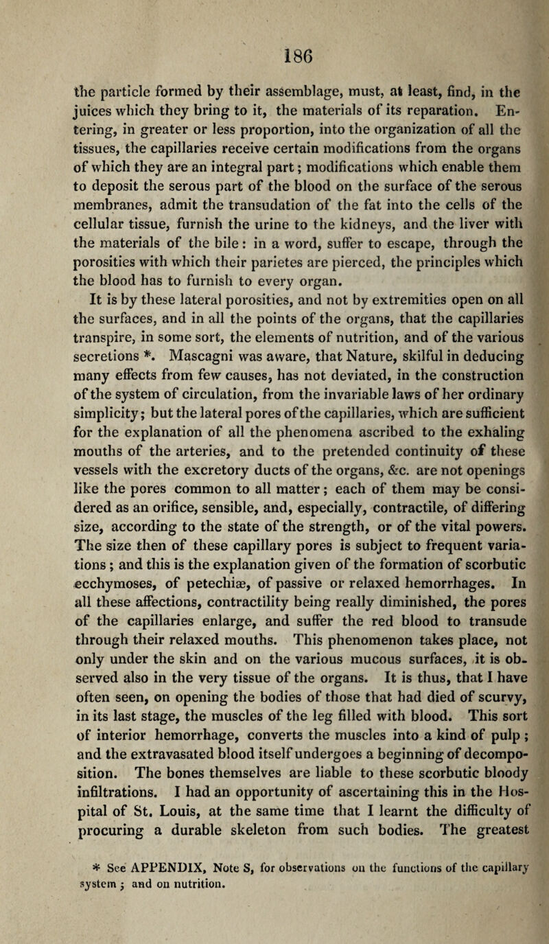 the particle formed by their assemblage, must, at least, find, in the juices which they bring to it, the materials of its reparation. En¬ tering, in greater or less proportion, into the organization of all the tissues, the capillaries receive certain modifications from the organs of which they are an integral part ; modifications which enable them to deposit the serous part of the blood on the surface of the serous membranes, admit the transudation of the fat into the cells of the cellular tissue, furnish the urine to the kidneys, and the liver with the materials of the bile : in a word, suffer to escape, through the porosities with which their parietes are pierced, the principles which the blood has to furnish to every organ. It is by these lateral porosities, and not by extremities open on all the surfaces, and in all the points of the organs, that the capillaries transpire, in some sort, the elements of nutrition, and of the various secretions Mascagni was aware, that Nature, skilful in deducing many effects from few causes, has not deviated, in the construction of the system of circulation, from the invariable laws of her ordinary simplicity ; but the lateral pores of the capillaries, which are sufficient for the explanation of all the phenomena ascribed to the exhaling mouths of the arteries, and to the pretended continuity of these vessels with the excretory ducts of the organs, &c. are not openings like the pores common to all matter ; each of them may be consi¬ dered as an orifice, sensible, and, especially, contractile, of differing size, according to the state of the strength, or of the vital powers. The size then of these capillary pores is subject to frequent varia¬ tions ; and this is the explanation given of the formation of scorbutic ecchymoses, of petechiæ, of passive or relaxed hemorrhages. In all these affections, contractility being really diminished, the pores of the capillaries enlarge, and suffer the red blood to transude through their relaxed mouths. This phenomenon takes place, not only under the skin and on the various mucous surfaces, it is ob¬ served also in the very tissue of the organs. It is thus, that I have often seen, on opening the bodies of those that had died of scurvy, in its last stage, the muscles of the leg filled with blood. This sort of interior hemorrhage, converts the muscles into a kind of pulp ; and the extravasated blood itself undergoes a beginning of decompo¬ sition. The bones themselves are liable to these scorbutic bloody infiltrations. I had an opportunity of ascertaining this in the Hos¬ pital of St. Louis, at the same time that I learnt the difficulty of procuring a durable skeleton from such bodies. The greatest * See APPENDIX, Note S, for observations on the functions of the capillary system j and on nutrition.