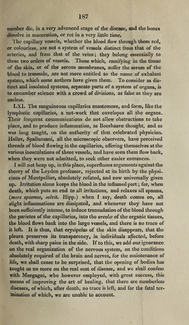 number die, in a very advanced stage of the disease, and the bones dissolve in maceration, or rot in a very little time. 'I'he capillary vessels, whether the blood flow through them red, or colourless, are not a system of vessels distinct from that of the arteries, and from that of the veins ; they belong essentially to these two orders of vessels. Those which, ramifying in the tissue of the skin, or of the serous membranes, suffer the serum of the blood to transude, are not more entitled to the name of exhalant system, which some authors have given them. To consider as dis¬ tinct and insulated systems, separate parts of a system of organs, is to encumber science with a crowd of divisions, as false as they are useless. LX I. The sanguineous capillaries anastomose, and form, like the lymphatic capillaries, a net-work that envelopes all the organs. Their frequent communications do not allow obstructions to take place, and to produce inflammation, as Boerhaave thought, and as was long taught, on the authority of that celebrated physician. Haller, Spallanzani, all the microscopic observers, have perceived threads of blood flowing in the capillaries, offering themselves at the various inosculations of these vessels, and have seen them flow back, when they were not admitted, to seek other easier entrances. I will not heap up, in this place, superfluous arguments against the theory of the Leyden professor, rejected at its birth by the physi¬ cians of Montpellier, absolutely refuted, and now universally given up. Irritation alone keeps the blood in the inflamed part ; for, when death, which puts an end to all irritations, and relaxes all spasms, (mors spasmos, solvit, Hipp.) when I say, death comes on, all slight inflammations are dissipated, and whenever they have not been sufficiently intense, to induce transudation of the blood through the parietes of the capillaries, into the areolæ of the organic tissues, the blood flows back into the large vessels, and there is no trace of it left. It is thus, that erysipelas of the skin disappears, that the pleura preserves its transparency, in individuals affected, before death, with sharp pains in the side. If to this, we add our ignorance on the real organization of the nervous system, on the conditions absolutely required of the brain and nerves, for the maintenance of life, we shall cease to be surprised, that the opening of bodies has taught us no more on the real seat of disease, and we shall confess with Morgagni, who however employed, with great success, this means of improving the art of healing, that there are numberless diseases, of which, after death, no trace is left, and for the fatal ter¬ mination of which, we are unable to account.