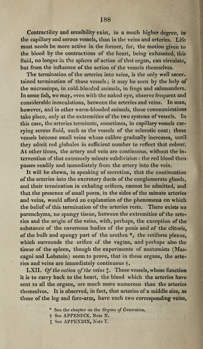 Contractility and sensibility exist, in a much higher degree, in the capillary and serous vessels, than in the veins and arteries. Life must needs be more active in the former, for, the motion given to the blood by the contractions of the heart, being exhausted, this fluid, no longer in the sphere of action of that organ, can circulate, but from the influence of the action of the vessels themselves. The termination of the arteries into veins, is the only well ascer¬ tained termination of those vessels ; it may be seen by the help of the microscope, in cold-blooded animals, in frogs and salamanders. In some fish, we may, even with the naked eye, observe frequent and considerable inosculations, between the arteries and veins. In man, however, and in other warm-blooded animals, these communications take place, only at the extremities of the two systems of vessels. In this case, the arteries terminate, sometimes, in capillary vessels car¬ rying serous fluid, such as the vessels of the sclerotic coat; these vessels become small veins whose calibre gradually increases, until they admit red globules in sufficient number to reflect that colour. At other times, the artery and vein are continuous, without the in¬ tervention of that extremely minute subdivision : the red blood then passes readily and immediately from the artery into the vein. It will be shewn, in speaking of secretion, that the continuation of the arteries into the excretory ducts of the conglomerate glands, and their termination in exhaling orifices, cannot be admitted, and that the presence of small pores, in the sides of the minute arteries and veins, would afford an explanation of the phenomena on which the belief of this termination of the arteries rests. There exists no parenchyma, no spungy tissue, between the extremities of the arte¬ ries and the origin of the veins, with, perhaps, the exception of the substance of the cavernous bodies of the penis and of the clitoris, of the bulb and spungy part of the urethra *, the retiform plexus, which surrounds the orifice of the vagina, and perhaps also the tissue of the spleen, though the experiments of anatomists (Mas¬ cagni and Lobstein) seem to prove, that in these organs, the arte¬ ries and veins are immediately continuous LXII. Of the action of the veins J. These vessels, whose function it is to carry back to the heart, the blood which the arteries have sent to all the organs, are much more numerous than the arteries themselves. It is observed, in fact, that arteries of a middle size, as those of the leg and fore-arm, have each two corresponding veins, * See the chapter on the Organs of Generation, t See APPENDIX, Note N. t See APPENDIX, Note T.