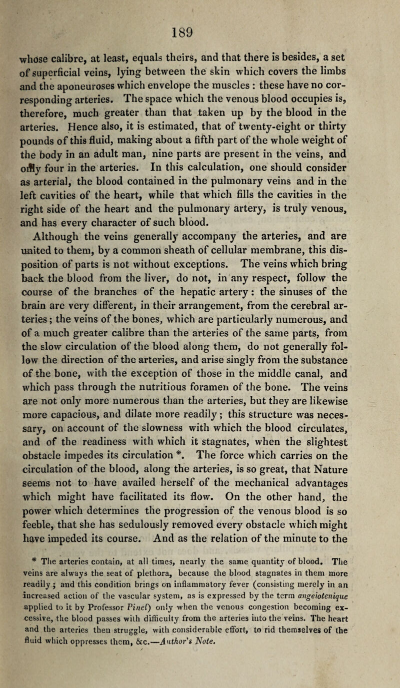 whose calibre, at least, equals theirs, and that there is besides, a set of superficial veins, lying between the skin which covers the limbs and the aponeuroses which envelope the muscles : these have no cor¬ responding arteries. The space which the venous blood occupies is, therefore, much greater than that taken up by the blood in the arteries. Hence also, it is estimated, that of twenty-eight or thirty pounds of this fluid, making about a fifth part of the whole weight of the body in an adult man, nine parts are present in the veins, and oifly four in the arteries. In this calculation, one should consider as arterial, the blood contained in the pulmonary veins and in the left cavities of the heart, while that which fills the cavities in the right side of the heart and the pulmonary artery, is truly venous, and has every character of such blood. Although the veins generally accompany the arteries, and are united to them, by a common sheath of cellular membrane, this dis¬ position of parts is not without exceptions. The veins which bring back the blood from the liver, do not, in any respect, follow the course of the branches of the hepatic artery : the sinuses of the brain are very different, in their arrangement, from the cerebral ar¬ teries ; the veins of the bones, which are particularly numerous, and of a much greater calibre than the arteries of the same parts, from the slow circulation of the blood along them, do not generally fol¬ low the direction of the arteries, and arise singly from the substance of the bone, with the exception of those in the middle canal, and which pass through the nutritious foramen of the bone. The veins are not only more numerous than the arteries, but they are likewise more capacious, and dilate more readily ; this structure was neces¬ sary, on account of the slowness with which the blood circulates, and of the readiness with which it stagnates, when the slightest obstacle impedes its circulation *. The force which carries on the circulation of the blood, along the arteries, is so great, that Nature seems not to have availed herself of the mechanical advantages which might have facilitated its flow. On the other hand, the power which determines the progression of the venous blood is so feeble, that she has sedulously removed every obstacle which might have impeded its course. And as the relation of the minute to the * The arteries contain, at all times, nearly the same quantity of blood. The veins are always the seat of plethora, because the blood stagnates in them more readily ; and this condition brings on inflammatory fever (consisting merely in an increased action of the vascular system, as is expressed by the term angeiotenique applied to it by Professor Pinel) only when the venous congestion becoming ex¬ cessive, the blood passes with difficulty from the arteries into the veins. The heart and the arteries then struggle, with considerable effort, to rid themselves of the fluid which oppresses them, &c.—A<ithor'$ Note.