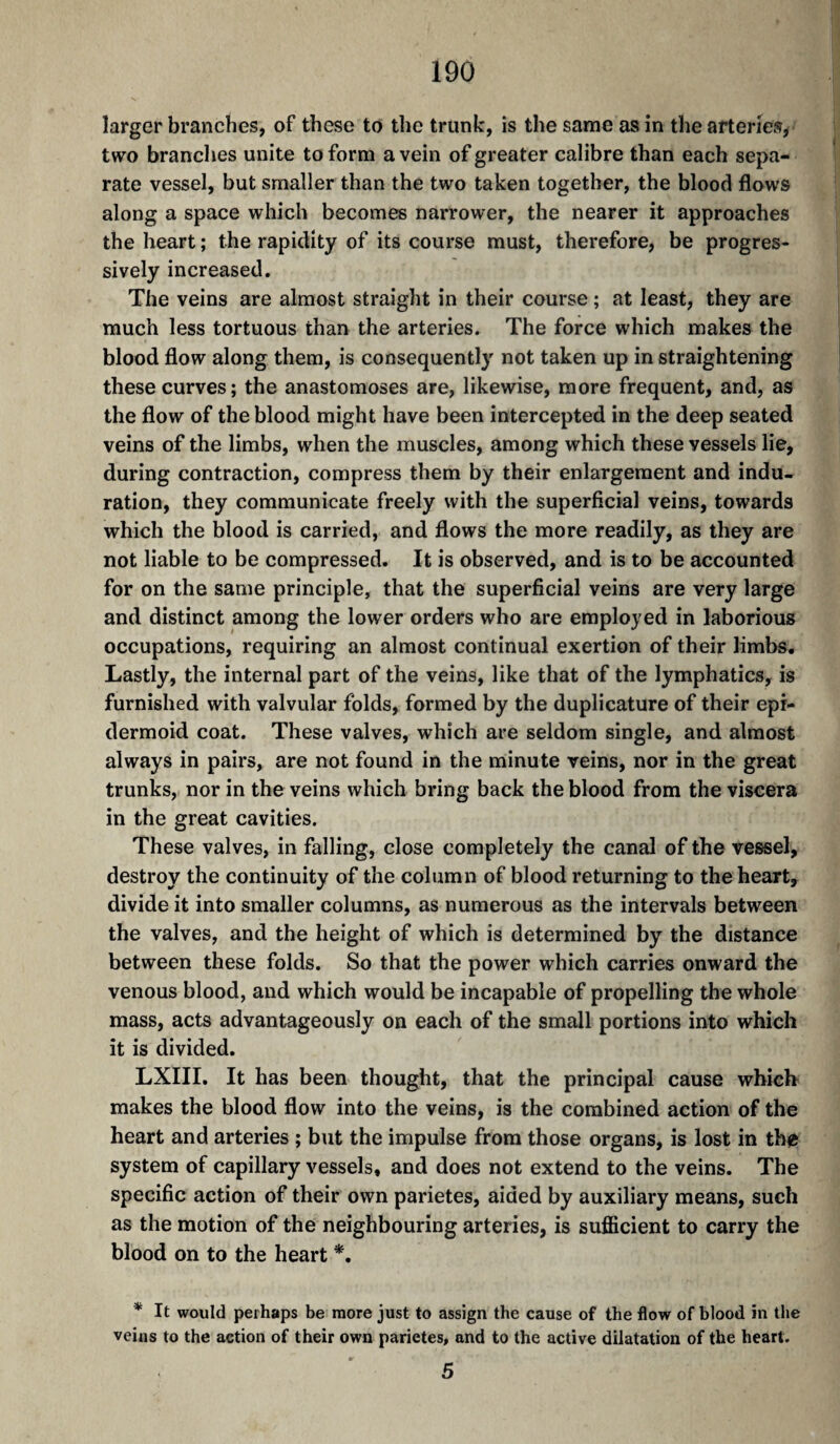 larger branches, of these to the trunk, is the same as in the arteries^ two branches unite to form a vein of greater calibre than each sepa¬ rate vessel, but smaller than the two taken together, the blood flows along a space which becomes narrower, the nearer it approaches the heart ; the rapidity of its course must, therefore, be progres¬ sively increased. The veins are almost straight in their course ; at least, they are much less tortuous than the arteries. The force which makes the blood flow along them, is consequently not taken up in straightening these curves; the anastomoses are, likewise, more frequent, and, as the flow of the blood might have been intercepted in the deep seated veins of the limbs, when the muscles, among which these vessels lie, during contraction, compress them by their enlargement and indu, ration, they communicate freely with the superficial veins, towards which the blood is carried, and flows the more readily, as they are not liable to be compressed. It is observed, and is to be accounted for on the same principle, that the superficial veins are very large and distinct among the lower orders who are employed in laborious occupations, requiring an almost continual exertion of their limbs. Lastly, the internal part of the veins, like that of the lymphatics, is furnished with valvular folds, formed by the duplicature of their epi¬ dermoid coat. These valves, which are seldom single, and almost always in pairs, are not found in the minute veins, nor in the great trunks, nor in the veins which bring back the blood from the viscera in the great cavities. These valves, in falling, close completely the canal of the vessel, destroy the continuity of the column of blood returning to the heart, divide it into smaller columns, as numerous as the intervals between the valves, and the height of which is determined by the distance between these folds. So that the power which carries onward the venous blood, and which would be incapable of propelling the whole mass, acts advantageously on each of the small portions into which it is divided. LXIII. It has been thought, that the principal cause which makes the blood flow into the veins, is the combined action of the heart and arteries ; but the impulse from those organs, is lost in the system of capillary vessels, and does not extend to the veins. The specific action of their own parietes, aided by auxiliary means, such as the motion of the neighbouring arteries, is sufficient to carry the blood on to the heart *, * It would perhaps be more just to assign the cause of the flow of blood in the veins to the action of their own parietes, and to the active dilatation of the heart. 5