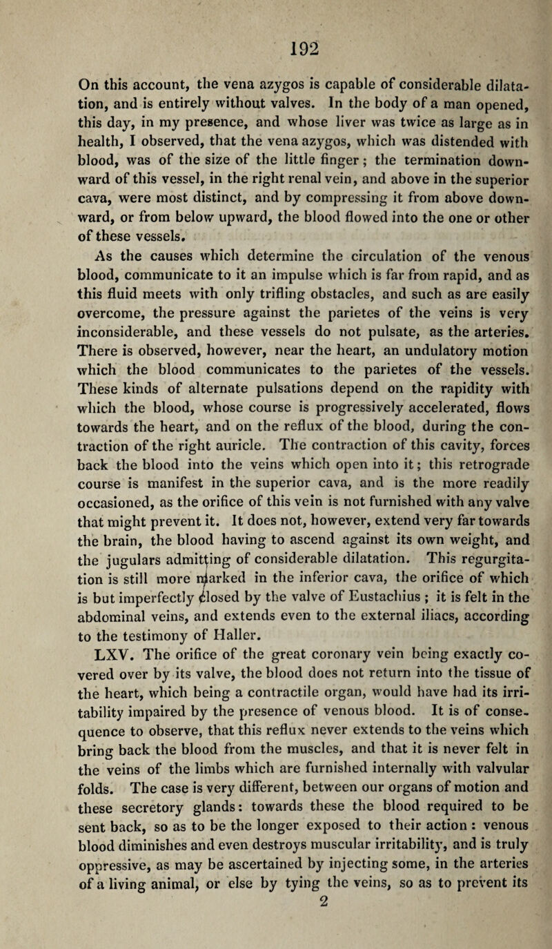 On this account, the vena azygos is capable of considerable dilata¬ tion, and is entirely without valves. In the body of a man opened, this day, in my presence, and whose liver was twice as large as in health, I observed, that the vena azygos, which was distended with blood, was of the size of the little finger ; the termination down¬ ward of this vessel, in the right renal vein, and above in the superior cava, were most distinct, and by compressing it from above down¬ ward, or from below upward, the blood flowed into the one or other of these vessels. As the causes which determine the circulation of the venous blood, communicate to it an impulse which is far from rapid, and as this fluid meets with only trifling obstacles, and such as are easily overcome, the pressure against the parietes of the veins is very inconsiderable, and these vessels do not pulsate, as the arteries. There is observed, however, near the heart, an undulatory motion which the blood communicates to the parietes of the vessels. These kinds of alternate pulsations depend on the rapidity with which the blood, whose course is progressively accelerated, flows towards the heart, and on the reflux of the blood, during the con¬ traction of the right auricle. The contraction of this cavity, forces back the blood into the veins which open into it ; this retrograde course is manifest in the superior cava, and is the more readily occasioned, as the orifice of this vein is not furnished with any valve that might prevent it. It does not, however, extend very far towards the brain, the blood having to ascend against its own weight, and the jugulars admiring of considerable dilatation. This regurgita¬ tion is still more r^arked in the inferior cava, the orifice of which is but imperfectly Closed by the valve of Eustachius ; it is felt in the abdominal veins, and extends even to the external iliacs, according to the testimony of Haller. LXV. The orifice of the great coronary vein being exactly co¬ vered over by its valve, the blood does not return into the tissue of the heart, which being a contractile organ, would have had its irri¬ tability impaired by the presence of venous blood. It is of conse¬ quence to observe, that this reflux never extends to the veins which bring back the blood from the muscles, and that it is never felt in the veins of the limbs which are furnished internally with valvular folds. The case is very different, between our organs of motion and these secretory glands: towards these the blood required to be sent back, so as to be the longer exposed to their action : venous blood diminishes and even destroys muscular irritability, and is truly oppressive, as may be ascertained by injecting some, in the arteries of a living animal, or else by tying the veins, so as to prevent its 2