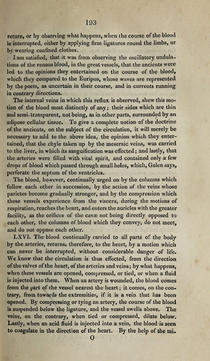 return, or by observing what happens, when the course of the blood is interrupted, either by applying firm ligatures round the limbs, or by wearing confined clothes. I am satisfied, that it was from observing the oscillatory undula- tions of the venous blood, in the great vessels, that the ancients were led to the opinions they entertained on the course of the blood, which they compared to the Euripus, whose waves are represented by the poets, as uncertain in their course, and in currents running in contrary directions. The internal veins in which this reflux is observed, shew this mo¬ tion of the blood most distinctly of any ; their sides which are thin and semi-transparent, not being, as in other parts, surrounded by an adipose cellular tissue. To give a complete notion of the doctrine of the ancients, on the subject of the circulation, it will merely be necessary to add to the above idea, the opinion which they enter¬ tained, that the chyle taken up by the meseraic veins, was carried to the liver, in which its sanguification was effected; and lastly, that the arteries were filled with vital spirit, and contained only a few drops of blood which passed through small holes, wdiich, Galen says, perforate the septum of the ventricles. The blood, however, continually urged on by the columns which follow each other in succession, by the action of the veins whose parietes become gradually stronger, and by the compression which these vessels experience from the viscera, during the motions of respiration, reaches the heart, and enters the auricles with the greater facility, as the orifices of the cavæ not being directly opposed to each other, the columns of blood which they convey, do not meet, and do not oppose each other. LXVI. The blood continually carried to all parts of the body by the arteries, returns, therefore, to the heart, by a motion which can never be interrupted, without considerable danger of life. We know that the circulation is thus effected, from the direction of the valves of the heart, of the arteries and veins; by what happens, when these vessels are opened, compressed, or tied, or when a fluid is injected into them. When an artery is wounded, the blood comes from the part of the vessel nearest the heart ; it comes, on the con¬ trary, from towards the extremities, if it is a vein that has been opened. By compressing or tying an artery, the course of the blood is suspended below the ligature, and the vessel swells above. The veins, on the contrary, when tied or compressed, dilate below. Lastly, when an acid fluid is injected into a vein, the blood is seen to coagulate in the direction of the heart. By the help of the mi- O