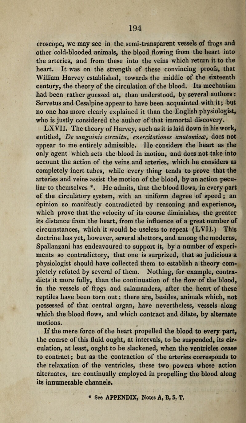 croscope, we may see in the semi-transparent vessels of frogs and other cold-blooded animals, the blood flowing from the heart into the arteries, and from these into the veins which return it to the heart. It was on the strength of these convincing proofs, that William Harvey established, towards the middle of the sixteenth century, the theory of the circulation of the blood. Its mechanism had been rather guessed at, than understood, by several authors ; Servetus and Cesalpine appear to have been acquainted with it; but no one has more clearly explained it than the English physiologist, who is justly considered the author of that immortal discovery. LXVII. The theory of Harvey, such as it is laid down in his work, entitled. De sanguinis circuitUt exercitationes anatomicœ, does not appear to me entirely admissible. He considers the heart as the only agent which sets the blood in motion, and does not take into account the action of the veins and arteries, which he considers as completely inert tubes, while every thing tends to prove that the arteries and veins assist the motion of the blood, by an action pecu¬ liar to themselves He admits, that the blood flows, in every part of the circulatory system, with an uniform degree of speed ; an opinion so manifestly contradicted by reasoning and experience, which prove that the velocity of its course diminishes, the greater its distance from the heart, from the influence of a great number of circumstances, which it would be useless to repeat (LVII.) This doctrine has yet, however, several abettors, and among the moderns, Spallanzani has endeavoured to support it, by a number of experi¬ ments so contradictory, that one is surprized, that so judicious a physiologist should have collected them to establish a theory com¬ pletely refuted by several of them. Nothing, for example, contra¬ dicts it more fully, than the continuation of the flow of the blood, in the vessels of frogs and salamanders, after the heart of these reptiles have been torn out : there are, besides, animals which, not possessed of that central organ, have nevertheless, vessels along which the blood flows, and which contract and dilate, by alternate motions. If the mere force of the heart propelled the blood to every part, the course of this fluid ought, at intervals, to be suspended, its cir¬ culation, at least, ought to be slackened, when the ventricles cease to contract ; but as the contraction of the arteries corresponds to the relaxation of the ventricles, these two powers whose action alternates, are continually employed in propelling the blood along its innumerable channels* * Sec APPENDIX, Notes A, B, S. T.