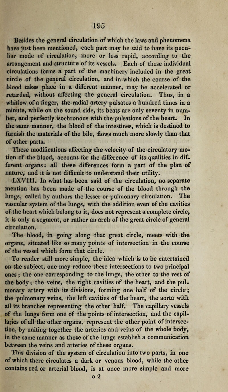Besides the general circulation of which the laws and phenomena have just been mentioned, each part may be said to have its pecu¬ liar mode of circulation, more or less rapid, according to the arrangement and structure of its vessels. Each of these individual circulations forms a part of the machinery included in the great circle of the general circulation, and in which the course of the blood takes place in a difierent manner, may be accelerated or retarded, without affecting the general circulation. Thus, in a whitlow of a finger, the radial artery pulsates a hundred times in a minute, while on the sound side, its beats are only seventy in num¬ ber, and perfectly isochronous with the pulsations of the heart. In the same manner, the blood of the intestines, which is destined to furnish the materials of the bile, flows much more slowly than that of other parts. These modifications affecting the velocity of the circulatory mo¬ tion of the blood, account for the difference of its qualities in dif¬ ferent organs: all these differences form a part of the plan of nature, and it is not difficult to understand their utility. LXVIII. In what has been said of the circulation, no separate mention has been made of the course of the blood through the lungs, called by authors the lesser or pulmonary circulation. The vascular system of the lungs, with the addition even of the cavities of the heart which belong to it, does not represent a complete circle, it is only a segment, or rather an arch of the great circle of general circulation. The blood, in going along that great circle, meets with the organs, situated like so many points of intersection in the course of the vessel which form that circle. To render still more simple, the idea which is to be entertained on the subject, one may reduce these intersections to two principal ones ; the one corresponding to the lungs, the other to the rest of the body; the veins, the right cavities of the heart, and the pul¬ monary artery with its divisions, forming one half of the circle ; the pulmonary veins, the left cavities of the heart, the aorta with all its branches representing the other half. The capillary vessels of the lungs form one of the points of intersection, and the capil¬ laries of all the other organs, represent the other point of intersec¬ tion, by uniting together the arteries and veins of the whole body, in the same manner as those of the lungs establish a communication between the veins and arteries of these organs. This division of the system of circulation into two parts, in one of which there circulates a dark or venous blood, while the other contains red or arterial blood, is at once mure simple and more o 2
