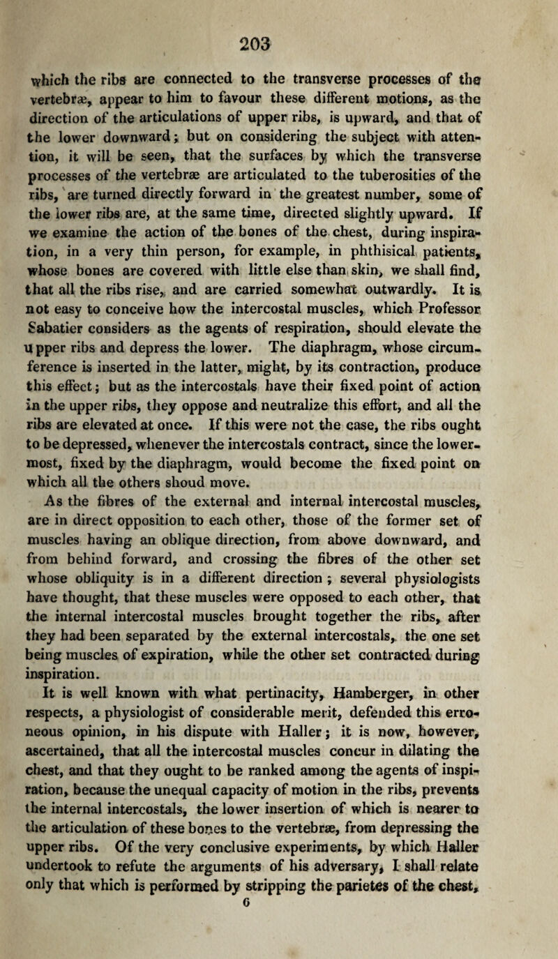 which the ribs are connected to the transverse processes of the vertebræ, appear to him to favour these different motions, as the direction of the articulations of upper ribs, is upward, and that of the lower downward ; but on considering the subject with atten¬ tion, it will be seen, that the surfaces by which the transverse processes of the vertebrae are articulated to the tuberosities of the ribs, are turned directly forward in the greatest number, some of the iower ribs are, at the same time, directed slightly upward. If we examine the action of the bones of the chest, during inspira¬ tion, in a very thin person, for example, in phthisical patients, whose bones are covered with little else tbani skin, we shall find, that all the ribs rise, and are carried somewhat outwardly. It is not easy to conceive how the intercostal muscles, which Professor Sabatier considers as the agents of respiration, should elevate the U pper ribs and depress the low’er. The diaphragm, whose circum. ference is inserted in the latter, might, by its contraction, produce this effect ; but as the intercostals have their fixed point of action in the upper ribs, they oppose and neutralize this effort, and all the ribs are elevated at once. If this were not the case, the ribs ought to be depressed, whenever the intercostals contract, since the lower¬ most, fixed by the diaphragm, would become the fixed point on which all the others shoud move. As the fibres of the external and internal intercostal muscles, are in direct opposition to each other, those of the former set of muscles having an oblique direction, from above downward, and from behind forward, and crossing the fibres of the other set whose obliquity is in a different direction ; several physiologists have thought, that these muscles were opposed to each other, that the internal intercostal muscles brought together the ribs, after they had been separated by the external intercostals, the one set being muscles of expiration, while the other set contracted during inspiration. It is well known with what pertinacity, Hamberger, in other respects, a physiologist of considerable merit, defended this erro¬ neous opinion, in his dispute with Haller; it is now, however, ascertained, that all the intercostal muscles concur in dilating the chest, and that they ought to be ranked among the agents of inspi¬ ration, because the unequal capacity of motion in the ribs, prevents the internal intercostals, the lower insertion of which is nearer to the articulation of these bones to the vertebrae, from depressing the upper ribs. Of the very conclusive experiments, by which Haller undertook to refute the arguments of his adversary, I shall relate only that which is performed by stripping the parietes of the chest, 6