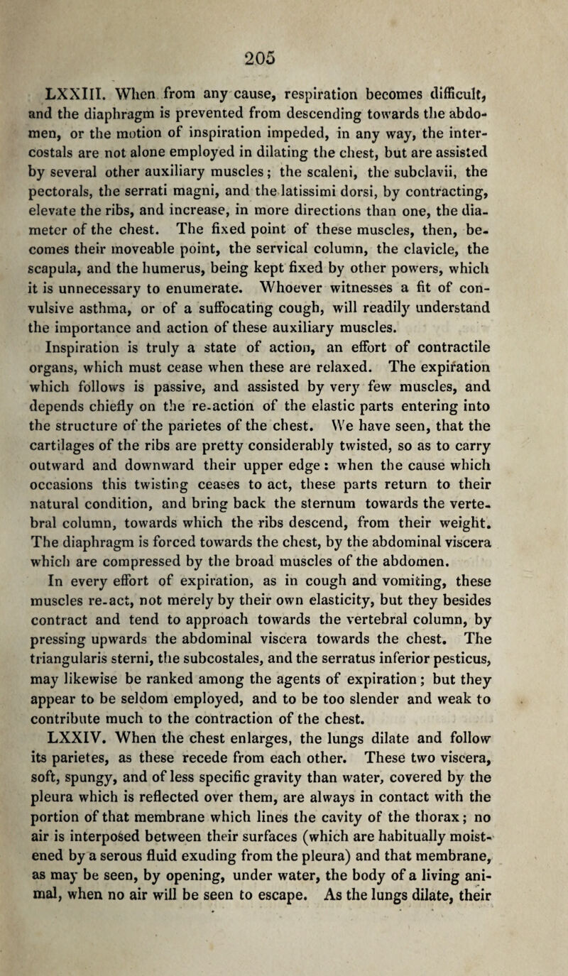 LXXIII. Wlien from any cause, respiration becomes difficult, and the diaphragm is prevented from descending towards the abdo¬ men, or the motion of inspiration impeded, in any way, the inter- costals are not alone employed in dilating the chest, but are assisted by several other auxiliary muscles ; the scaleni, the subclavii, the pectorals, the serrati raagni, and the latissimi dorsi, by contracting, elevate the ribs, and increase, in more directions than one, the dia¬ meter of the chest. The fixed point of these muscles, then, be¬ comes their moveable point, the servical column, the clavicle, the scapula, and the humerus, being kept fixed by other powers, which it is unnecessary to enumerate. Whoever witnesses a fit of con¬ vulsive asthma, or of a suffocating cough, will readily understand the importance and action of these auxiliary muscles. Inspiration is truly a state of action, an effort of contractile organs, which must cease when these are relaxed. The expiration which follows is passive, and assisted by verj^ few^ muscles, and depends chiefly on the re-action of the elastic parts entering into the structure of the parietes of the chest. We have seen, that the cartilages of the ribs are pretty considerably twisted, so as to carry outward and downward their upper edge ; when the cause which occasions this twisting ceases to act, these parts return to their natural condition, and bring back the sternum towards the verte¬ bral column, towards which the ribs descend, from their weight. The diaphragm is forced towards the chest, by the abdominal viscera which are compressed by the broad muscles of the abdomen. In every effort of expiration, as in cough and vomiting, these muscles re-act, not merely by their own elasticity, but they besides contract and tend to approach towards the vertebral column, by pressing upwards the abdominal viscera towards the chest. The triangularis sterni, the subcostales, and the serratus inferior pesticus, may likewise be ranked among the agents of expiration ; but they appear to be seldom employed, and to be too slender and weak to contribute much to the contraction of the chest. LXXIV. When the chest enlarges, the lungs dilate and follow its parietes, as these recede from each other. These two viscera, soft, spungy, and of less specific gravity than water, covered by the pleura which is reflected over them, are always in contact with the portion of that membrane which lines the cavity of the thorax ; no air is interposed between their surfaces (which are habitually moist¬ ened by a serous fluid exuding from the pleura) and that membrane, as may be seen, by opening, under water, the body of a living ani¬ mal, when no air will be seen to escape. As the lungs dilate, their