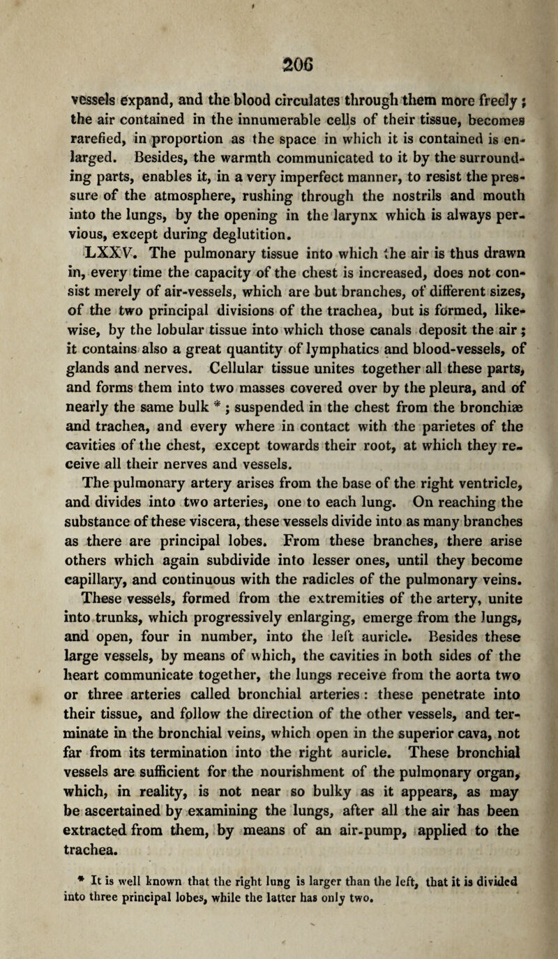 vessels expand, and the blood circulates through them more freely ; the air contained in the innumerable cells of their tissue, becomes rarefied, in proportion as the space in which it is contained is en¬ larged. Besides, the warmth communicated to it by the surround¬ ing parts, enables it, in a very imperfect manner, to resist the pres¬ sure of the atmosphere, rushing through the nostrils and mouth into the lungs, by the opening in the larynx which is always per¬ vious, except during deglutition. LXX'V^. The pulmonary tissue into which the air is thus drawn in, every time the capacity of the chest is increased, does not con¬ sist merely of air-vessels, which are but branches, of different sizes, of the two principal divisions of the trachea, but is formed, like¬ wise, by the lobular tissue into which those canals deposit the air ; it contains; also a great quantity of lymphatics and blood-vessels, of glands and nerves. Cellular tissue unites together all these parts, and forms them into two masses covered over by the pleura, and of nearly the same bulk ^ ; suspended in the chest from the bronchiæ and trachea, and every where in contact with the parietes of the cavities of the chest, except towards their root, at which they re¬ ceive all their nerves and vessels. The pulmonary artery arises from the base of the right ventricle, and divides into two arteries, one to each lung. On reaching the substance of these viscera, these vessels divide into as many branches as there are principal lobes. From these branches, there arise others which again subdivide into lesser ones, until they become capillary, and continuous with the radicles of the pulmonary veins. These vessels, formed from the extremities of the artery, unite into trunks, which progressively enlarging, emerge from the lungs, and open, four in number, into the left auricle. Besides these large vessels, by means of which, the cavities in both sides of the heart communicate together, the lungs receive from the aorta two or three arteries called bronchial arteries : these penetrate into their tissue, and follow the direction of the other vessels, and ter¬ minate in the bronchial veins, which open in the superior cava, not far from its termination into the right auricle. These bronchial vessels are sufficient for the nourishment of the pulmonary organ, which, in reality, is not near so bulky as it appears, as may be ascertained by examining the lungs, after all the air has been extracted from them,’by means of an air-pump, applied to the trachea. * It is well known that the right lung is larger than the left, that it is divided into three principal lobes, while the latter has onlj two.