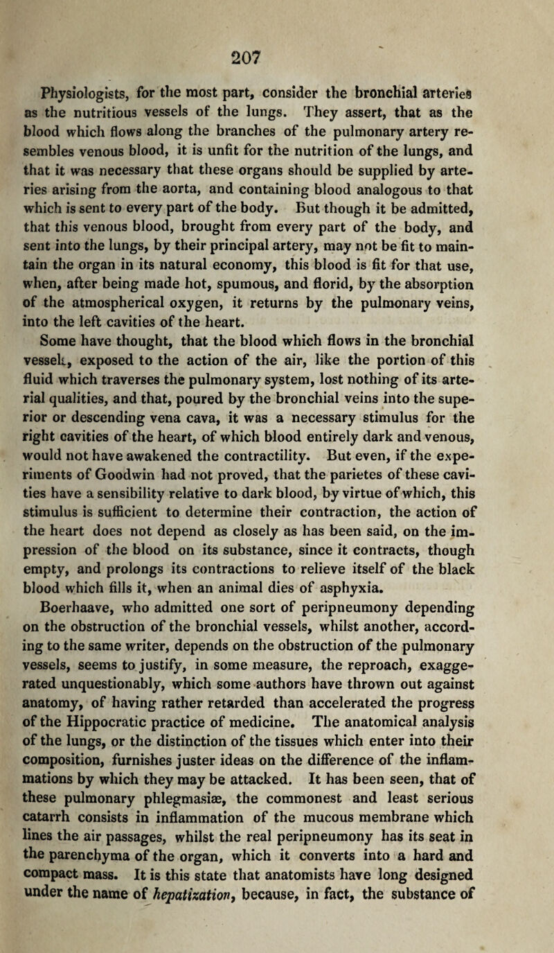 Physiologists, for the most part, consider the bronchial arteries as the nutritious vessels of the lungs. They assert, that as the blood which flows along the branches of the pulmonary artery re¬ sembles venous blood, it is unfit for the nutrition of the lungs, and that it was necessary that these organs should be supplied by arte¬ ries arising from the aorta, and containing blood analogous to that which is sent to every part of the body. But though it be admitted, that this venous blood, brought from every part of the body, and sent into the lungs, by their principal artery, may not be fit to main¬ tain the organ in its natural economy, this blood is fit for that use, when, after being made hot, spumous, and florid, by the absorption of the atmospherical oxygen, it returns by the pulmonary veins, into the left cavities of the heart. Some have thought, that the blood which flows in the bronchial vesseli, exposed to the action of the air, like the portion of this fluid which traverses the pulmonary system, lost nothing of its arte¬ rial qualities, and that, poured by the bronchial veins into the supe¬ rior or descending vena cava, it was a necessary stimulus for the right cavities of the heart, of which blood entirely dark and venous, would not have awakened the contractility. But even, if the expe¬ riments of Goodwin had not proved, that the parietes of these cavi¬ ties have a sensibility relative to dark blood, by virtue of which, this stimulus is sufficient to determine their contraction, the action of the heart does not depend as closely as has been said, on the im¬ pression of the blood on its substance, since it contracts, though empty, and prolongs its contractions to relieve itself of the black blood which fills it, when an animal dies of asphyxia. Boerhaave, who admitted one sort of peripneumony depending on the obstruction of the bronchial vessels, whilst another, accord¬ ing to the same writer, depends on the obstruction of the pulmonary vessels, seems to justify, in some measure, the reproach, exagge¬ rated unquestionably, which some authors have thrown out against anatomy, of having rather retarded than accelerated the progress of the Hippocratic practice of medicine. The anatomical analysis of the lungs, or the distinction of the tissues which enter into their composition, furnishes juster ideas on the difference of the inflam¬ mations by which they may be attacked. It has been seen, that of these pulmonary phlegmasiæ, the commonest and least serious catarrh consists in inflammation of the mucous membrane which lines the air passages, whilst the real peripneumony has its seat in the parenchyma of the organ, which it converts into a hard and compact mass. It is this state that anatomists have long designed under the name of hepatization, because, in fact, the substance of
