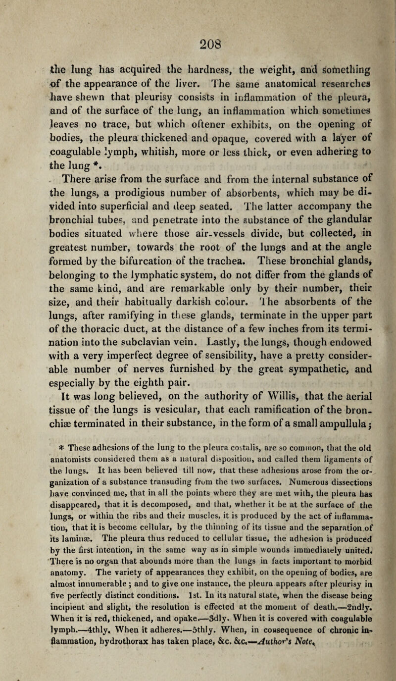 the lung has acquired the hardness, the weight, and something of the appearance of the liver. The same anatomical researches have shewn that pleurisy consists in inflammation of the pleura, and of the surface of the lung, an inflammation which sometimes leaves no trace, but which oftener exhibits, on the opening of bodies, the pleura thickened and opaque, covered with a layer of coagulable lymph, whitish, more or less thick, or even adhering to the lung *. There arise from the surface and from the internal substance of the lungs, a prodigious number of absorbents, which may be di¬ vided into superficial and deep seated. The latter accompany the bronchial tubes, and penetrate into the substance of the glandular bodies situated where those air-vessels divide, but collected, in greatest number, towards the root of the lungs and at the angle formed by the bifurcation of the trachea. These bronchial glands, belonging to the lymphatic system, do not differ from the glands of the same kind, and are remarkable only by their number, their size, and their habitually darkish colour, '^l he absorbents of the lungs, after ramifying in these glands, terminate in the upper part of the thoracic duct, at the distance of a few inches from its termi¬ nation into the subclavian vein. Lastly, the lungs, though endowed with a very imperfect degree of sensibility, have a pretty consider¬ able number of nerves furnished by the great sympathetic, and especially by the eighth pair. It was long believed, on the authority of Willis, that the aerial tissue of the lungs is vesicular, that each ramification of the bron- chiæ terminated in their substance, in the form of a small ampullula j ^ These adhesions of the lung to the pleura costalis, are so common, that the old anatomists considered them as a natural disposition, and called them ligaments of the lungs. It has been believed till now, that these adhesions arose from the or¬ ganization of a substance transuding from the two surfaces. Numerous dissections have convinced me, that in all the points where they are met with, the pleura has disappeared, that it is decomposed, and that, whether it be at the surface of the lungs, or within the ribs and their muscles, it is produced by the act of inflamma¬ tion, that it is become cellular, by the thinning of its tissue and the separation of its laminæ. The pleura thus reduced to cellular tissue, the adhesion is produced by the first intention, in the same way as in simple wounds immediately united. There is no organ that abounds more than the lungs in facts important to morbid anatomy. The variety of appearances they exhibit, on the opening of bodies, are almost innumerable ; and to give one instance, the pleura appears after pleurisy in five perfectly distinct conditions. 1st. In its natural slate, when the disease being incipient and slight, the resolution is efiècted at the moment of death.—2ndly. When it is red, thickened, and opake.—Sdly. When it is covered with coagulable lymph.—4thly, When it adheres.—5thly. When, in consequence of chronic in¬ flammation, hydrothorax has taken place, &c. &c.—Noie^