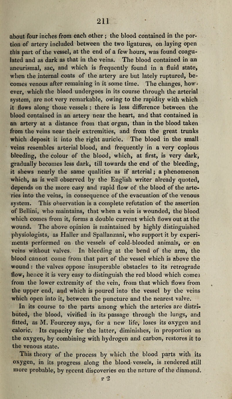 about four inches from each other ; the blood contained in the por¬ tion of artery included between the two ligatures, on laying open this part of the vessel, at the end of a few hours, was found coagu¬ lated and as dark as that in the veins. The blood contained in an aneurismal, sac, and which is frequently found in a fluid state, when the internal coats of the artery are but lately ruptured, be¬ comes venous after remaining in it some time. The changes, how¬ ever, which the blood undergoes in its course through the arterial system, are not very remarkable, owing to the rapidity with which it flows along those vessels : there is less difference between the blood contained in an artery near the heart, and that contained in an artery at a distance from that organ, than in the blood taken from the veins near their extremities, and from the great trunks which deposit it into the right auricle. The blood in the small veins resembles arterial blood, and frequently in a very copious bleeding, the colour of the blood, which, at first, is very dark, gradually becomes less dark, till towards the end of the bleeding, it shews nearly the same qualities as if arterial ; a phenomenon which, as is well observed by the English writer already quoted, depends on the more easy and rapid flow of the blood of the arte¬ ries into the veins, in consequence of the evacuation of the venous system. This observation is a complete refutation of the assertion of Bellini, who maintains, that when a vein is wounded, the blood which comes from it, forms a double current which flows out at the wound. The above opinion is maintained by highly distinguished physiologists, as Haller and Spallanzani, who support it by experi¬ ments performed on the vessels of cold-blooded animals, or on veins without valves. In bleeding at the bend of the arm, the blood cannot come from that part of the vessel v/hich is above the wound : the valves oppose insuperable obstacles to its retrograde flow, hence it is very easy to distinguish the red blood which comes from the lower extremity of the vein, from that which flows from the upper end, and which is poured into the vessel by the veins which open into it, between the puncture and the nearest valve. In its course to the parts among which the arteries are distri¬ buted, the blood, vivified in its passage through the lungs, and fitted, as M. Fourcroy says, for a new life, loses its oxygen and caloric. Its capacity for the latter, diminishes, in proportion as the oxygen, by combining with hydrogen and carbon, restores it to the venous state. This theory of the process by which the blood parts with its oxygen, in its progress alotig the blood-vessels, is rendered still more probable, by recent discoveries on the nature of the diamond.