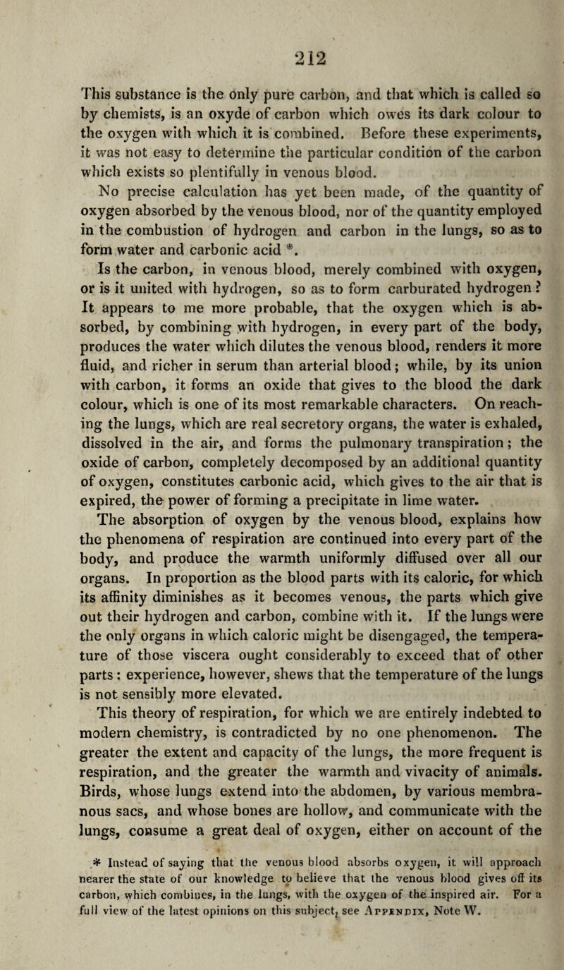 This substance is the only pure carbon, and that which is called so by chemists, is an oxyde of carbon which owes its dark colour to the oxygen with which it is combined. Before these experiments, it was not easy to determine the particular condition of the carbon which exists so plentifully in venous blood. Mo precise calculation has yet been made, of the quantity of oxygen absorbed by the venous blood, nor of the quantity employed in the combustion of hydrogen and carbon in the lungs, so as to form water and carbonic acid *. Is the carbon, in venous blood, merely combined with oxygen, or is it united with hydrogen, so as to form carburated hydrogen ? It appears to me more probable, that the oxygen which is ab¬ sorbed, by combining with hydrogen, in every part of the body, produces the water which dilutes the venous blood, renders it more fluid, and richer in serum than arterial blood ; while, by its union with carbon, it forms an oxide that gives to the blood the dark colour, which is one of its most remarkable characters. On reach¬ ing the lungs, which are real secretory organs, the water is exhaled, dissolved in the air, and forms the pulmonary transpiration ; the oxide of carbon, completely decomposed by an additional quantity of oxygen, constitutes carbonic acid, which gives to the air that is expired, the power of forming a precipitate in lime water. The absorption of oxygen by the venous blood, explains how the phenomena of respiration are continued into every part of the body, and produce the warmth uniformly diffused over all our organs. In proportion as the blood parts with its caloric, for which its affinity diminishes as it becomes venous, the parts which give out their hydrogen and carbon, combine with it. If the lungs were the only organs in which caloric might be disengaged, the tempera¬ ture of those viscera ought considerably to exceed that of other parts : experience, however, shews that the temperature of the lungs is not sensibly more elevated. This theory of respiration, for which we are entirely indebted to modern chemistry, is contradicted by no one phenomenon. The greater the extent and capacity of the lungs, the more frequent is respiration, and the greater the warmth and vivacity of animals. Birds, whose lungs extend into the abdomen, by various membra¬ nous sacs, and whose bones are hollow, and communicate with the lungs, consume a great deal of oxygen, either on account of the Instead of saying that the venous blood absorbs oxygen, it will approach nearer the state of our knowledge to believe that the venous blood gives oft its carbon, which combines, in the lungs, wdth the oxygen of the inspired air. For a full view of the latest opinions on this subjectj see Appendix, Note W.