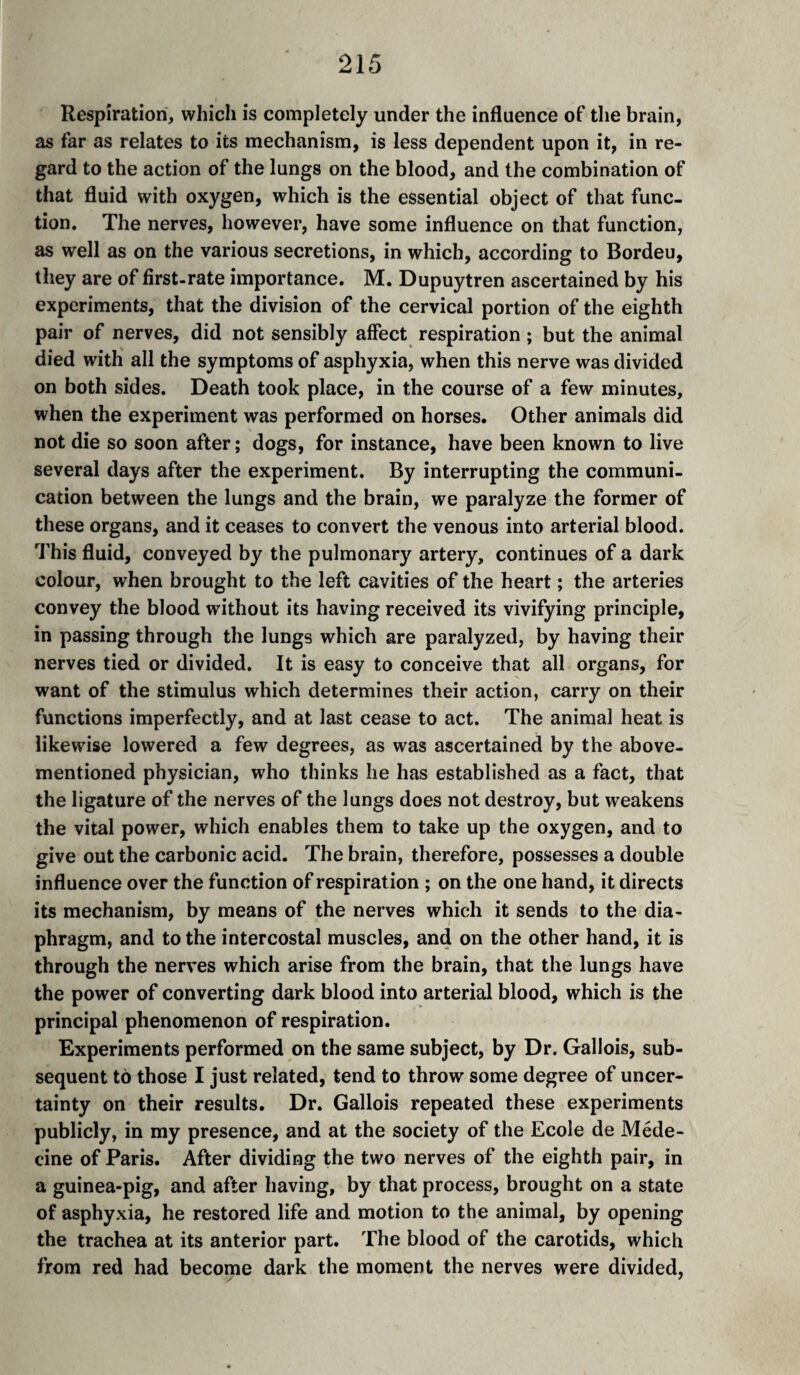 Respiration, which is completely under the influence of the brain, as far as relates to its mechanism, is less dependent upon it, in re¬ gard to the action of the lungs on the blood, and the combination of that fluid with oxygen, which is the essential object of that func¬ tion. The nerves, however, have some influence on that function, as well as on the various secretions, in which, according to Bordeu, they are of first-rate importance. M. Dupuytren ascertained by his experiments, that the division of the cervical portion of the eighth pair of nerves, did not sensibly affect respiration ; but the animal died with all the symptoms of asphyxia, when this nerve was divided on both sides. Death took place, in the course of a few minutes, when the experiment was performed on horses. Other animals did not die so soon after; dogs, for instance, have been known to live several days after the experiment. By interrupting the communi¬ cation between the lungs and the brain, we paralyze the former of these organs, and it ceases to convert the venous into arterial blood. This fluid, conveyed by the pulmonary artery, continues of a dark colour, when brought to the left cavities of the heart ; the arteries convey the blood without its having received its vivifying principle, in passing through the lungs which are paralyzed, by having their nerves tied or divided. It is easy to conceive that all organs, for want of the stimulus which determines their action, carry on their functions imperfectly, and at last cease to act. The animal heat is likewise lowered a few degrees, as was ascertained by the above- mentioned physician, who thinks he has established as a fact, that the ligature of the nerves of the lungs does not destroy, but weakens the vital power, which enables them to take up the oxygen, and to give out the carbonic acid. The brain, therefore, possesses a double influence over the function of respiration ; on the one hand, it directs its mechanism, by means of the nerves which it sends to the dia¬ phragm, and to the intercostal muscles, and on the other hand, it is through the nerves which arise from the brain, that the lungs have the power of converting dark blood into arterial blood, which is the principal phenomenon of respiration. Experiments performed on the same subject, by Dr. Gallois, sub¬ sequent to those I just related, tend to throw some degree of uncer¬ tainty on their results. Dr. Gallois repeated these experiments publicly, in my presence, and at the society of the Ecole de Méde¬ cine of Paris. After dividing the two nerves of the eighth pair, in a guinea-pig, and after having, by that process, brought on a state of asphyxia, he restored life and motion to the animal, by opening the trachea at its anterior part. The blood of the carotids, which from red had become dark the moment the nerves were divided.