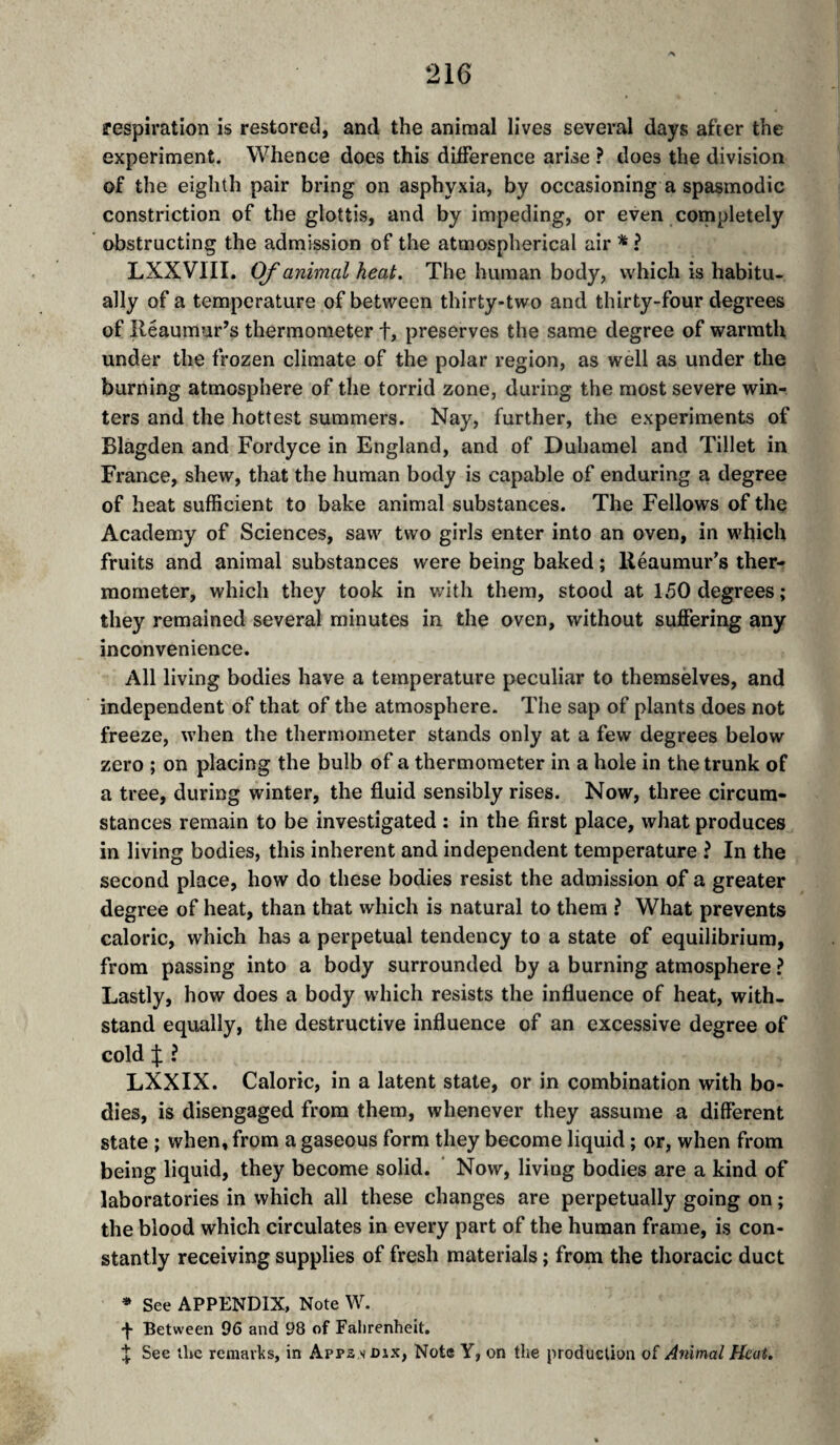 respiration is restored, and the animal lives several days after the experiment. Whence does this difference arise ? does the division of the eighth pair bring on asphyxia, by occasioning a spasmodic constriction of the glottis, and by impeding, or even coinpletely obstructing the admission of the atmospherical air ^ ? LXXVIII. OJ'animal heat. The human body, which is habitu¬ ally of a temperature of between thirty-two and thirty-four degrees of Reaumur’s thermometer f, preserves the same degree of warmth under the frozen climate of the polar region, as well as under the burning atmosphere of the torrid zone, during the most severe win¬ ters and the hottest summers. Nay, further, the experiments of Blagden and Fordyce in England, and of Duhamel and Tibet in France, shew, that the human body is capable of enduring a degree of heat sufficient to bake animal substances. The Fellows of the Academy of Sciences, saw two girls enter into an oven, in which fruits and animal substances were being baked ; lléaumur’s ther¬ mometer, which they took in with them, stood at 150 degrees; they remained several minutes in the oven, without suJBPering any inconvenience. All living bodies have a temperature peculiar to themsëlves, and independent of that of the atmosphere. The sap of plants does not freeze, when the thermometer stands only at a few degrees below zero ; on placing the bulb of a thermometer in a hole in the trunk of a tree, during winter, the fluid sensibly rises. Now, three circum¬ stances remain to be investigated : in the first place, what produces in living bodies, this inherent and independent temperature ? In the second place, how do these bodies resist the admission of a greater degree of heat, than that which is natural to them ? What prevents caloric, which has a perpetual tendency to a state of equilibrium, from passing into a body surrounded by a burning atmosphere ? Lastly, how does a body which resists the influence of heat, with¬ stand equally, the destructive influence of an excessive degree of cold X i LXXIX. Caloric, in a latent state, or in combination with bo¬ dies, is disengaged from them, whenever they assume a different state ; when, from a gaseous form they become liquid ; or, when from being liquid, they become solid. ' Now, living bodies are a kind of laboratories in which all these changes are perpetually going on ; the blood which circulates in every part of the human frame, is con¬ stantly receiving supplies of fresh materials ; from the thoracic duct » See APPENDIX, Note W. -f- Between 96 and 98 of Fahrenheit. ^ See the remarks, in Apps s dix. Note Y, on the production of Animal Heat.