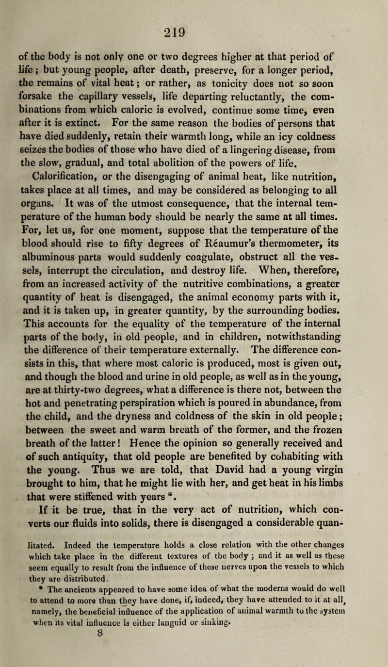 of the body is not only one or two degrees higher at that period of life ; but young people, after death, preserve, for a longer period, the remains of vital heat ; or rather, as tonicity does not so soon forsake the capillary vessels, life departing reluctantly, the com¬ binations from which caloric is evolved, continue some time, even after it is extinct. For the same reason the bodies of persons that have died suddenly, retain their warmth long, while an icy coldness seizes the bodies of those who have died of a lingering disease, from the slow, gradual, and total abolition of the powers of life. Calorification, or the disengaging of animal heat, like nutrition, takes place at all times, and may be considered as belonging to all organs. It was of the utmost consequence, that the internal tem¬ perature of the human body should be nearly the same at all times. For, let us, for one moment, suppose that the temperature of the blood should rise to fifty degrees of Réaumur’s thermometer, its albuminous parts would suddenly coagulate, obstruct all the ves¬ sels, interrupt the circulation, and destroy life. When, therefore, from an increased activity of the nutritive combinations, a greater quantity of heat is disengaged, the animal economy parts with it, and it is taken up, in greater quantity, by the surrounding bodies. This accounts for the equality of the temperature of the internal parts of the body, in old people, and in children, notwithstanding the difference of their temperature externally. The difference con¬ sists in this, that where most caloric is produced, most is given out, and though the blood and urine in old people, as well as in the young, are at thirty-two degrees, what a difference is there not, between the hot and penetrating perspiration which is poured in abundance, from the child, and the dryness and coldness of the skin in old people ; between the sweet and warm breath of the former, and the frozen breath of the latter! Hence the opinion so generally received and of such antiquity, that old people are benefited by cohabiting with the young. Thus we are told, that David had a young virgin brought to him, that he might lie with her, and get heat in his limbs that were stiffened with years *. If it be true, that in the very act of nutrition, which con¬ verts our fluids into solids, there is disengaged a considerable quan- litated. Indeed the temperature holds a close relation with the other changes which take place in the different textures of the body j and it as well as these seem equally to result from the influence of these nerves upon the vessels to which they are distributed. * The ancients appeared to have some idea of what the moderns would do well to attend to more than they have done, if, indeed, they have attended to it at all^ namely, the beneficial influence of the application of animal warmth to the system wlien its vital influence is either languid or sinking. 8