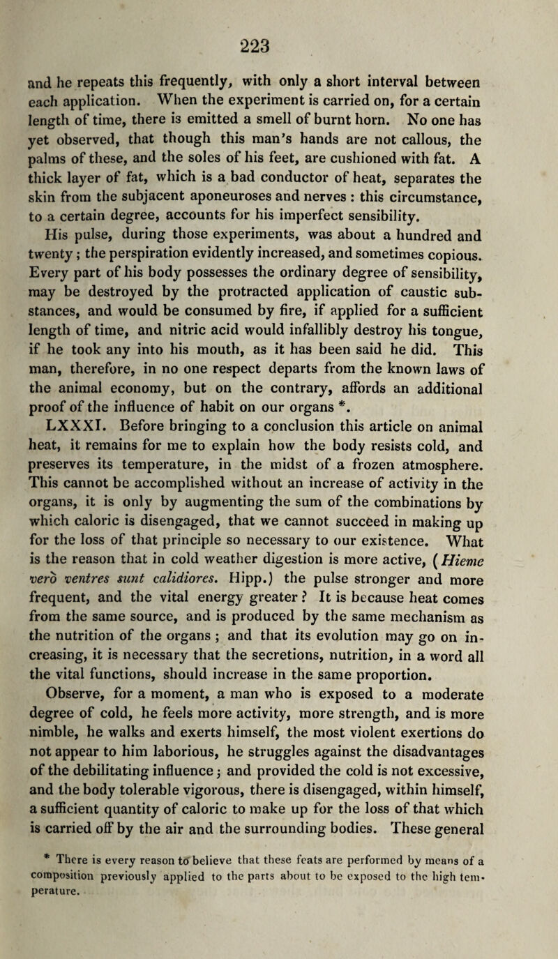 and he repeats this frequently, with only a short interval between each application. When the experiment is carried on, for a certain length of time, there is emitted a smell of burnt horn. No one has yet observed, that though this man’s hands are not callous, the palms of these, and the soles of his feet, are cushioned with fat. A thick layer of fat, which is a bad conductor of heat, separates the skin from the subjacent aponeuroses and nerves : this circumstance, to a certain degree, accounts for his imperfect sensibility. His pulse, during those experiments, was about a hundred and twenty ,* the perspiration evidently increased, and sometimes copious. Every part of his body possesses the ordinary degree of sensibility, may be destroyed by the protracted application of caustic sub¬ stances, and would be consumed by fire, if applied for a sufficient length of time, and nitric acid would infallibly destroy his tongue, if he took any into his mouth, as it has been said he did. This man, therefore, in no one respect departs from the known laws of the animal economy, but on the contrary, affords an additional proof of the influence of habit on our organs *, LXXXI. Before bringing to a conclusion this article on animal heat, it remains for me to explain how the body resists cold, and preserves its temperature, in the midst of a frozen atmosphere. This cannot be accomplished without an increase of activity in the organs, it is only by augmenting the sum of the combinations by which caloric is disengaged, that we cannot succeed in making up for the loss of that principle so necessary to our existence. What is the reason that in cold weather digestion is more active, ( Hieme •oero 'centres sunt calidiores. Hipp.) the pulse stronger and more frequent, and the vital energy greater ? It is because heat comes from the same source, and is produced by the same mechanism as the nutrition of the organs ; and that its evolution may go on in¬ creasing, it is necessary that the secretions, nutrition, in a word all the vital functions, should increase in the same proportion. Observe, for a moment, a man who is exposed to a moderate degree of cold, he feels more activity, more strength, and is more nimble, he walks and exerts himself, the most violent exertions do not appear to him laborious, he struggles against the disadvantages of the debilitating influence 3 and provided the cold is not excessive, and the body tolerable vigorous, there is disengaged, within himself, a sufficient quantity of caloric to make up for the loss of that which is carried off by the air and the surrounding bodies. These general * There is every reason t6 believe that these feats are performed Vjy means of a composition previously applied to the parts about to be exposed to the high tem¬ perature.