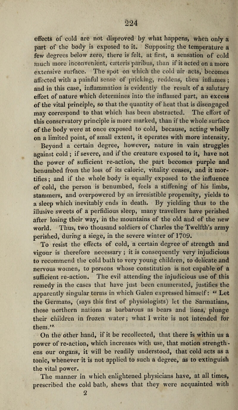 effects of cold are not disproved by what happens, when only a part of the body is exposed to it. Supposing the temperature a few degrees below zero, there is felt, at first, a sensation of cold much more inconvenient, cœteris paribus, than if it acted on a more extensive surface. The spot on which the cold air acts, becomes affected with a painful sense of pricking, reddens, then inflames ; and in this case, inflammation is evidently the result of a salutary effort of nature which determines into the inflamed part, an excess of the vital principle, so that the quantity of heat that is disengaged may correspond to that which has been abstracted. The effort of this conservatory principle is more marked, than if the whole surface of the body were at once exposed to cold, because, acting wholly on a limited point, of small extent, it operates with more intensity. Beyond a certain degree, however, nature in vain struggles against cold ; if severe, and if the creature exposed to it, have not the power of sufficient re-action, the part becomes purple and benumbed from the loss of its caloric, vitality ceases, and it mor¬ tifies ; and if the whole body is equally exposed to the influence of cold, the person is benumbed, feels a stiffening of his limbs, stammers, and overpowered by an irresistible propensity, yields to a sleep which inevitably ends in death. By yielding thus to the illusive sweets of a perfidious sleep, many travellers have perished after losing their way, in the mountains of the old and of the new world. Thus, two thousand soldiers of Charles the Twelfth’s army perished, during a siege, in the severe winter of 1709. To resist the effects of cold, a certain degree of strength and vigour is therefore necessary ; it is consequently very injudicious to recommend the cold bath to very young children, to delicate and nervous women, to persons whose constitution is not capable of a sufficient re-action. The evil attending the injudicious use of this remedy in the cases that have just been enumerated, justifies the apparently singular terms in which Galen expressed himself : “ Let the Germans, (says this first of physiologists) let the Sarmatians, those northern nations as barbarous as bears and lions, plunge their children in frozen water ; what 1 write is not intended for them.” On the other hand, if it be recollected, that there is within us a power of re-action, which increases with use, that motion strength¬ ens our organs, it will be readily understood, that cold acts as a tonic, whenever it is not applied to such a degree, as to extinguish the vital power. The manner in which enlightened physicians have, at all times, prescribed the cold bath, shews that they were acquainted with 2