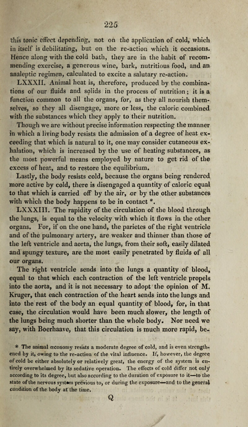 this tonic effect depending, not on the application of cold, which in itself is debilitating, but on the re-action which it occasions. Hence along with the cold bath, they are in the habit of recom¬ mending exercise, a generous wine, bark, nutritious food, and an analeptic regimen, calculated to excite a salutary re-action. LXXXII, Animal heat is, therefore, produced by the combina¬ tions of our fluids and solids in the process of nutrition ; it is a function common to all the organs, for, as they all nourish them¬ selves, so they all disengage, more or less, the caloric combined with the substances which they apply to their nutrition. Though we are without precise information respecting the manner in which a living body resists the admission of a degree of heat ex¬ ceeding that which is natural to it, one may consider cutaneous ex- ' halation, which is increased by the use of heating substances, as the most powerful means employed by nature to get rid of the excess of heat, and to restore the equilibrium. Lastly, the body resists cold, because the organs being rendered more active by cold, there is disengaged a quantity of caloric equal to that which is carried off by the air, or by the other substances with which the body happens to be in contact *. LXXXIII. The rapidity of the circulation of the blood through the lungs, is equal to the velocity with which it flows in the other organs. For, if on the one hand, the parietes of the right ventricle and of the pulmonary artery, are weaker and thinner than those of the left ventricle and aorta, the lungs, from their soft, easily dilated and spungy texture, are the most easily penetrated by fluids of all our organs. The right ventricle sends into the lungs a quantity of blood, equal to that which each contraction of the left ventricle propels into the aorta, and it is not necessary to adopt the opinion of M. Kruger, that each contraction of the heart sends into the lungs and into the rest of the body an equal quantity of blood, for, in that case, the circulation would have been much slower, the length of the lungs being much shorter than the whole body. Nor need we say, with Boerhaave, that this circulation is much more rapid, be- * The animal cecononiy resists a moderate degree of cold, and is even strength¬ ened by it, owing to the re-action of the vital influence. If, however, the degree of cold be either absolutely or relatively great, the energy of the system is en¬ tirely overwhelmed by its sedative operation. The effects of cold differ not only according to its degree, but also according to the duration of exposure to it—to the state of the nervous system previous to, or during the exposure—and to the general condition of the body at the time. Q