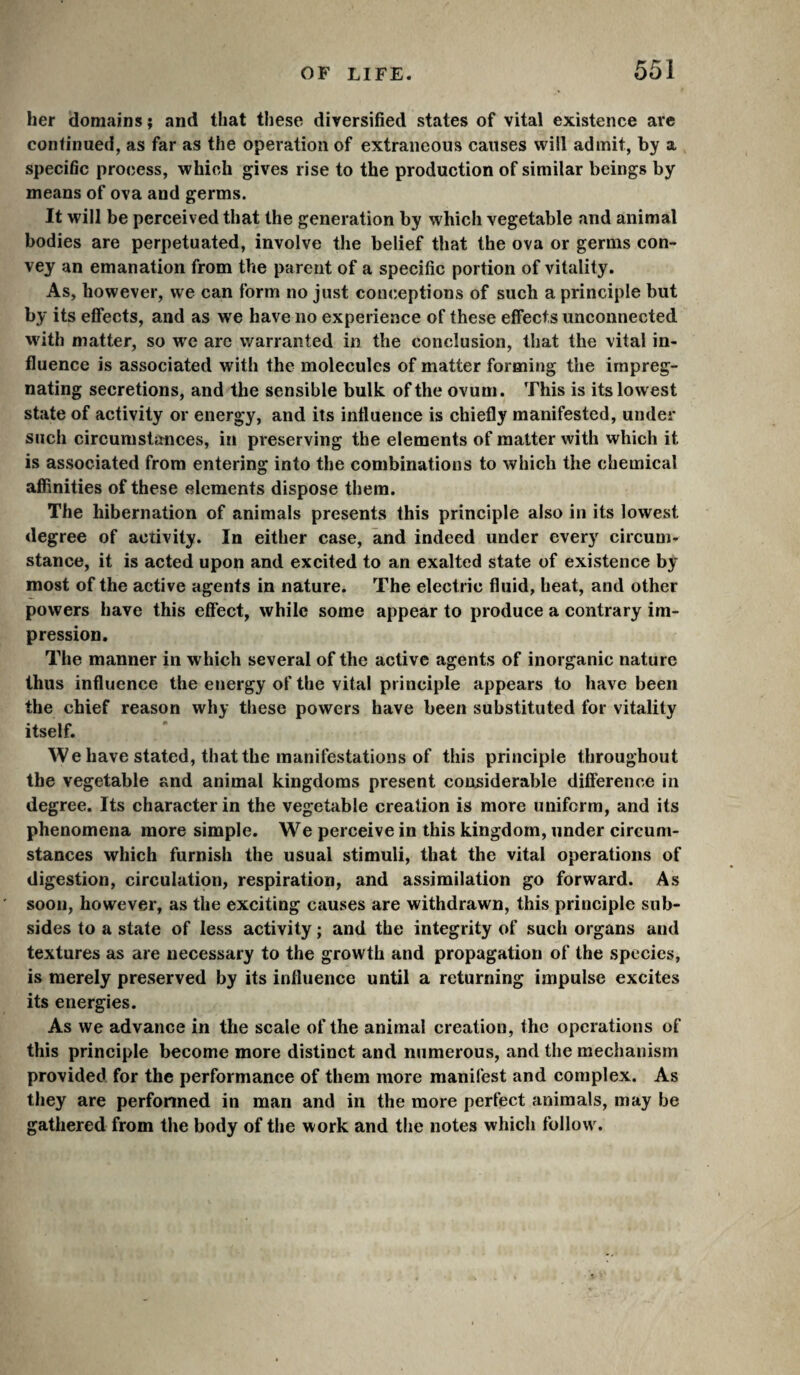 her domains ; and that these diversified states of vital existence arc continued, as far as the operation of extraneous causes will admit, by a specific process, which gives rise to the production of similar beings by means of ova and germs. It will be perceived that the generation by which vegetable and animal bodies are perpetuated, involve the belief that the ova or germs con¬ vey an emanation from the parent of a specific portion of vitality. As, however, we can form no just conceptions of such a principle but by its effects, and as we have no experience of these effects unconnected with matter, so we arc warranted in the conclusion, that the vital in¬ fluence is associated with the molecules of matter forming the impreg¬ nating secretions, and the sensible bulk of the ovum. This is its lowest state of activity or energy, and its influence is chiefly manifested, under such circumstances, in preserving the elements of matter with which it is associated from entering into the combinations to which the chemical affinities of these elements dispose them. The hibernation of animals presents this principle also in its lowest degree of activity. In either case, and indeed under every circum¬ stance, it is acted upon and excited to an exalted state of existence by most of the active agents in nature. The electric fluid, heat, and other powers have this effect, while some appear to produce a contrary im¬ pression. The manner in which several of the active agents of inorganic nature thus influence the energy of the vital principle appears to have been the chief reason why these powers have been substituted for vitality itself. We have stated, that the manifestations of this principle throughout the vegetable and animal kingdoms present considerable difference in degree. Its character in the vegetable creation is more uniform, and its phenomena more simple. We perceive in this kingdom, under circum¬ stances which furnish the usual stimuli, that the vital operations of digestion, circulation, respiration, and assimilation go forward. As soon, however, as the exciting causes are withdrawn, this principle sub¬ sides to a state of less activity ; and the integrity of such organs and textures as are necessary to the growth and propagation of the species, is merely preserved by its influence until a returning impulse excites its energies. As we advance in the scale of the animal creation, the operations of this principle become more distinct and numerous, and the mechanism provided for the performance of them more manifest and complex. As they are perfonned in man and in the more perfect animals, may be gathered from the body of the work and the notes which follow.