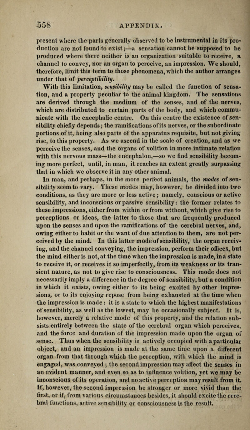 present where the parts generally observed to be instrumental in its pro¬ duction are not found to exist ;—a sensation cannot be supposed to be produced where there neither is an organization suitable to receive, a channel to convey, nor an organ to perceive, an impression. We should, therefore, limit this term to those phenomena, which the author arranges under that of perceptibility. With this limitation, sensibility may be called the function of sensa¬ tion, and a property peculiar to the animal kingdom. The sensations are derived through the medium of the senses, and of the nerves, which are distributed to certain parts of the body, and which commu¬ nicate with the encephalic centre. On this centre the existence of sen¬ sibility chiefly depends ; the ramifications of its nerves, or the subordinate portions of it, being also parts of the apparatus requisite, but not giving rise, to this property. As we ascend in the scale of creation, and as we perceive the senses, and the organs of volition in more intimate relation with this nervous mass—the encephalon,—so w e find sensibility becom¬ ing more perfect, until, in man, it reaches an extent greatly surpassing that in which we observe it in any other animal. In man, and perhaps, in the more perfect animals, the modes of sen¬ sibility seem to vary. These modes may, however, be divided into two conditions, as they are more or less active ; namely, conscious or active sensibility, and inconscious or passive sensibility ; the former relates to these impressions, either from within or from without, which give rise to perceptions or ideas, the latter to those that are frequently produced upon the senses and upon the ramifications of the cerebral nerves, and, owing either to habit or the want of due attention to them, are not per¬ ceived by the mind. In this latter mode of sensibility, the organ receiv¬ ing, and the channel conveying, the impression, perform their ofiices, but the mind either is not, at the time when the impression is made, in a state to receive it, or receives it so imperfectly, from its weakness or its tran¬ sient nature, as not to give rise to consciousness. This mode does not necessarily imply a difference in the degree of sensibility, but a condition in which it exists, owing either to its being excited by other impres¬ sions, or to its enjoying repose from being exhausted at the time when the impression is made : it is a state to which the highest manifestations of sensibility, as well as the lowest, may be occasionally subject. It is, however, merely a relative mode of this property, and the relation sub¬ sists entirely between the state of the cerebral organ which perceives, and the force and duration of the impression made upon the organ of sense. Thus when the sensibility is actively occupied with a particular object, and an impression is made at the same time upon a different organ from that through which the perception, with which the mind is engaged, was conveyed ; the second Impression may affect the senses in an evident manner, and even so as to influence volition, yet we may be iuconscious of its operation, and no active perception may result from it. If, however, the second impression be stronger or more vivid than the first, or if, from various circumstances besides, it should excite the cere¬ bral furictions, active sensibility or consciousness is the result.