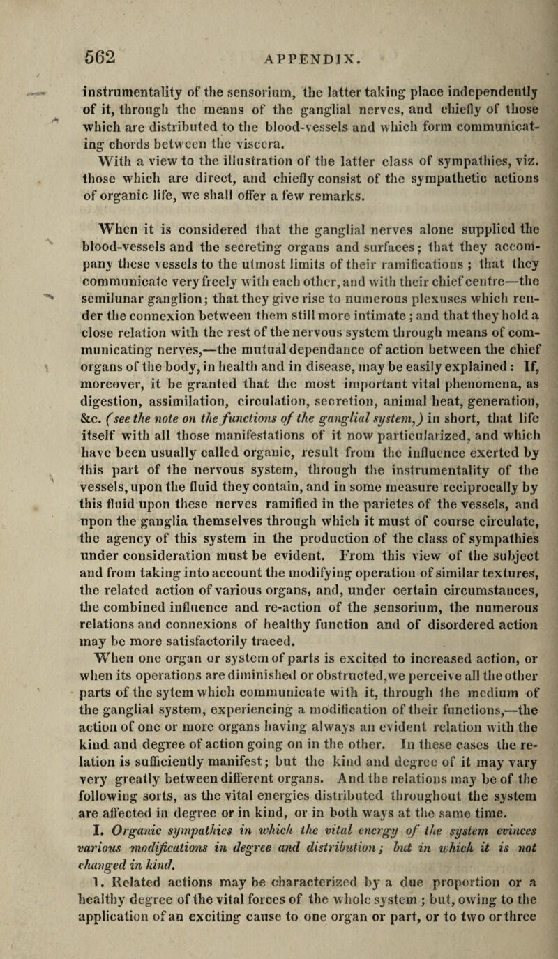 instrumentality of the sensorium, the latter taking place independently of it, through the means of the ganglial nerves, and chiefly of those which are distributed to the blood-vessels and which form communicat¬ ing chords between the viscera. With a view to the illustration of the latter class of sympathies, viz. those which are direct, and chiefly consist of the sympathetic actions of organic life, we shall offer a few remarks. When it is considered that the ganglial nerves alone supplied the blood-vessels and the secreting organs and surfaces ; that they accom¬ pany these vessels to the utmost limits of their ramifications ; that they communicate very freely with each other, and with their chief centre—the semilunar ganglion; that they give rise to numerous plexuses which ren¬ der the connexion between them still more intimate ; and that they hold a close relation with the rest of the nervous system through means of com¬ municating nerves,—the mutual dépendance of action between the chief organs of the body, in health and in disease, may be easily explained ; Tf, moreover, it be granted that the most important vital phenomena, as digestion, assimilation, circulation, secretion, animal heat, generation, &c. ( seethe note on the functions of the ganglial system,) in short, that life itself with all those manifestations of it now particularized, and which have been usually called organic, result from the influence exerted by this part of the nervous system, through the instrumentality of the vessels, upon the fluid they contain, and in some measure reciprocally by this fluid upon these nerves ramified in the parietes of the vessels, and upon the ganglia themselves through which it must of course circulate, the agency of this system in the production of the class of sympathies under consideration must be evident. From this view of the subject and from taking into account the modifying operation of similar textures, the related action of various organs, and, under certain circumstances, the combined influence and re-action of the sensorium, the numerous relations and connexions of healthy function and of disordered action may be more satisfactorily traced. When one organ or system of parts is excited to increased action, or when its operations are diminished or obstructed,we perceive all the other parts of the sytern which communicate with it, through the medium of the ganglial system, experiencing a modification of their functions,—the action of one or more organs having always an evident relation with the kind and degree of action going on in the other. In these cases the re¬ lation is sufiQciently manifest; but the kind and degree of it may vary very greatly between different organs. And the relations may be of the following sorts, as the vital energies distributed throughout the system are affected in degree or in kind, or in both ways at the same time. I. Organic sympathies in which the vital energy of the system evinces various modifications in degree and distribution; hut in which it is not changed in kind. 1. Related actions maybe characterized by a due proportion or a healthy degree of the vital forces of the whole system ; but, owing to the application of an exciting cause to one organ or part, or to two or three