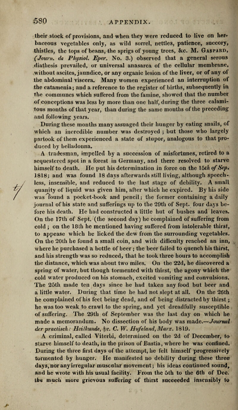 :580 their stock of provisions, and when they were reduced to live on her¬ baceous vegetables only, as wild sorrel, nettles, patience, succory, thistles, the tops of beans, 4he sprigs of young trees, &c. M. Gaspard, (Journ. dû Physiol. Eper. No. 3.) observed that a general serous diathesis prevailed, or universal anasarca of the cellular membrane, Mdthout ascites, jaundice, or any organic lesion of the liver, or of any of the abdominal viscera. Many women experienced an interruption of the catamenia; and a reference to the register of births, subsequently in the communes which suffered from the famine, showed that the number of conceptions was less by more than one half, during the three calami¬ tous months of that year, than during the same months of the preceding and following years. During these months many assuaged their hunger by eating snails, of M'hich an incredible number was destroyed ; but those who largely partook of them experienced a state of stupor, analogous to that pro¬ duced by belladonna. A tradesman, impelled by a succession of misfortunes, retired to a sequestered spot in a forest in Germany, and there resolved to starve himself to death. He put his determination in force on the I5th of Sep, 1818; and was found 18 days afterwards still living, although speech¬ less, insensible, and reduced to the last stage of debility. A small quanity of liquid w^as given him, after which he expired. By his side was^ound a pocket-book and pencil; the former containing a daily journal of his state and sufferings up to the 29th of Sept, four days be¬ fore his death. He had constructed a little hut of bushes and leaves. On the 17th of Sept, (the second day) he complained of suffering from cold ; on the 18th he mentioned having suffered from intolerable thirst, to appease which he licked the dew from the surrounding vegetables. On the 20th he found a small coin, and with difficulty reached an inn, where he purchased a bottle of beer ; the beer failed to quench his thirst, and his strength was so reduced, that he took three hours to accomplish the distance, which was about two miles. On the 22d, he discovered a spring of water, but though tormented with thirst, the agony which the cold w^ater produced on his stomach, excited vomiling and convulsions. The 25th made ten days since he had taken any food but beer and a little water. During that time he had not slept at all. On the 26th he complained of his feet being dead, and of being distracted by thirst ; he was too weak to crawl to the spring, and yet dreadfully susceptible of suffering. The 29th of September was the last day on which he made a memorandum. No dissection of his body was made.—Journal der practisch : Heilkunde, ^'c. C. W. Hifeland, Marz. 1819. A criminal, called Viterbi, determined on the 2d of December, to starve himself to death, in the prison of Bastia, where he was confined. During the three first days of the attempt, he felt himself progressively tormented by hunger. He manifested no debility during these three days, nor any irregular muscular movement; his ideas continued sound, and he w'rote with his usual facility. From the 5th to the 6th of Dec. ibe much more grievous suffering of thirst succeeded insensibly to