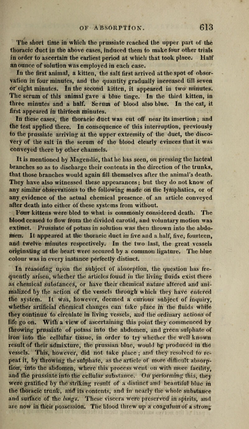 The short time in which the prussiate reached the upper part of the thoracic duct in the above cases, induced them to make four other trials in order to ascertain the earliest period at which that took place. Half an ounce of solution was employed in each case. In the first animal, a kitten, the salt first arrived at the spot of obser¬ vation in four minutes, and the quantity gradually increased till seven or eight minutes. In the second kitten, it appeared in two minutes. The serum of this animal gave a blue tinge. In the third kitten, in three minutes and a half. Serum of blood also blue. In the cat, it first appeared in thirteen minutes. In these cases, the thoracic duct was cut off near its insertion ; and the test applied there. In consequence of this interruption, previously to the prussiate arriving at the upper extremity of the duct, the disco¬ very of the salt in the serum of the blood clearly evinces that it was conveyed there by other channels. It is mentioned by Magendie, that he has seen, on pressing the lacteal branches so as to discharge their contents in the direction of the trunks, that those branches would again fill themselves after the animaFs death. They have also witnessed these appearances ; biit they do not know of any similar observations to the following made on the lymphatics, or of any evidence of the actual chemical presence of an article conveyed after death into either of these systems from without. Four kittens were bled to what is commonly considered death. The blood ceased to flow from the divided carotid, and voluntary motion was extinct. Prussiate of potass in solution was then thrown into the abdo¬ men. It appeared at the thoracic duct in five and a half, five, fourteen, and twelve minutes respectively. In the two last, the great vessels originating at the heart were secured by a common ligature. The blue colour was in every instance perfectly distinct. In reasoning upon the subject of absorption, the question has fre¬ quently arisen, whether the articles found in the living fluids exist there as chemical substances, or have their chemical nature altered and ani- malized by the action of the vessels through which they have entered the system. It Was, however, deemed a curious subject of inquiry, whether artificial Chemical changes can take place in the fluids while they continue to circulate in living vessels, and the ordinary actions of life go on. With a view of ascertaining this point they commenced by throwing prussiate of potass into the abdomen, and green sulphate of iron into the cellular tissue, in order to try whether the well known result of their admixture, the prussian blue, would bp produced in the vessels. This, however, did not take place ; amt they resolved to re¬ peat it, by throwing the sulphate, as the article of more difficult absorp¬ tion, into the abdomen, where this process went on with im)rc facility, and the prussiate into the cellular substance. On performing this, they were gratified by the striking result of a distinct and beautiful blue in the thoracic trunk, and its contents, and in nearly the whole substance and surface of the lungs. These viscera were preserved in spirits, and arc now in their possession. The blood threw up a eoagulurn of a strong