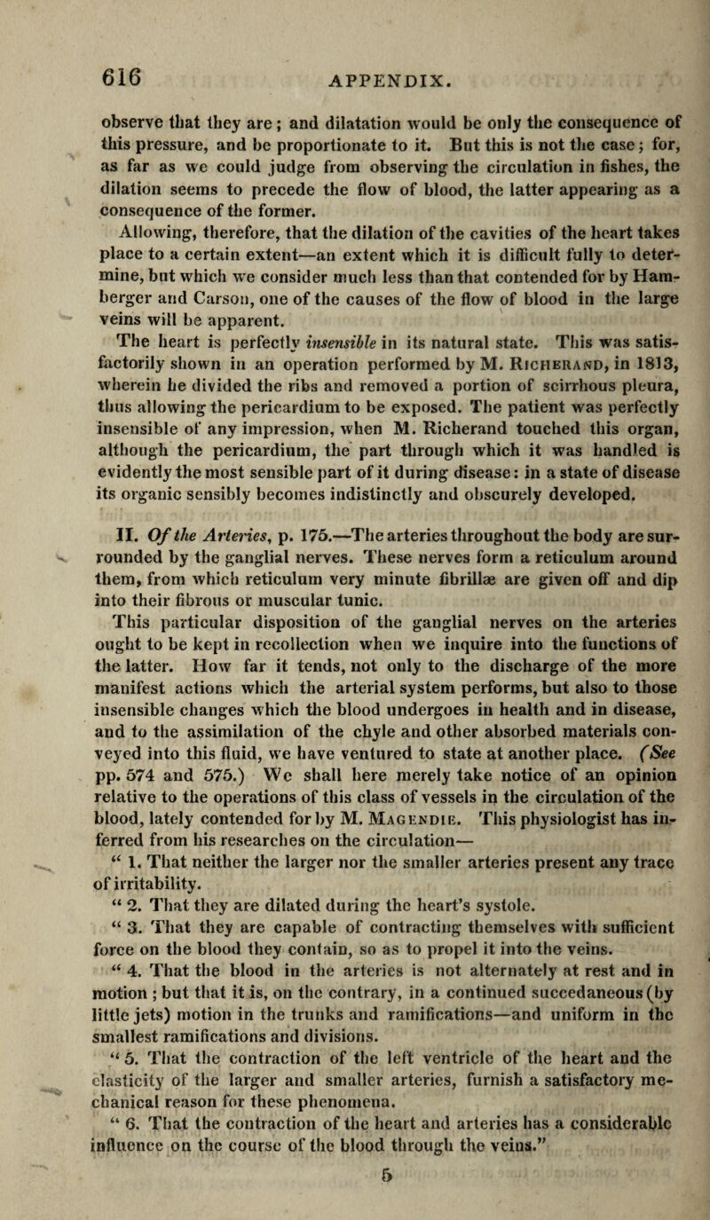 observe that they are ; and dilatation would be only the consequence of this pressure, and be proportionate to it. But this is not the case ; for, as far as we could judge from observing the circulation in fishes, the dilation seems to precede the flow of blood, the latter appearing as a consequence of the former. Allowing, therefore, that the dilation of the cavities of the heart takes place to a certain extent—an extent which it is difficult fully to deter¬ mine, but which we consider much less than that contended for by Ham- berger and Carson, one of the causes of the flow of blood in the large veins will be apparent. The heart is perfectly insensible in its natural state. This was satis¬ factorily shown in an operation performed by M. Richerand, in 1813, wherein he divided the ribs and removed a portion of scirrhous pleura, thus allowing the pericardium to be exposed. The patient was perfectly insensible of any impression, when M. Richerand touched this organ, although the pericardium, the part through which it was handled is evidently the most sensible part of it during disease: in a state of disease its organic sensibly becomes indistinctly and obscurely developed. II. Of the Arteries, p. 175.—^The arteries throughout the body are sur¬ rounded by the ganglial nerves. These nerves form a reticulum around them, from which reticulum very minute fibrillæ are given off and dip into their fibrous or muscular tunic. This particular disposition of the ganglial nerves on the arteries ought to be kept in recollection when we inquire into the functions of the latter. How far it tends, not only to the discharge of the more manifest actions which the arterial system performs, but also to those insensible changes which tlie blood undergoes in health and in disease, and to the assimilation of the chyle and other absorbed materials con¬ veyed into this fluid, we have ventured to state at another place. (See pp. 574 and 575.) We shall here merely take notice of an opinion relative to the operations of this class of vessels in the circulation of the blood, lately contended for by M. Magendie. This physiologist has irir ferred from his researches on the circulation— 1. That neither the larger nor the smaller arteries present any trace of irritability. “ 2. That they are dilated during the heart’s systole. “ 3. That they are capable of contracting themselves with sufficient force on the blood they contain, so as to propel it into the veins. “ 4. That the blood in the arteries is not alternately at rest and in motion ; but that it is, on the contrary, in a continued succedaneous (by little jets) motion in the trunks and ramifications—and uniform in the smallest ramifications and divisions. “ 5. That the contraction of the left ventricle of the heart and the elasticity of the larger and smaller arteries, furnish a satisfactory me¬ chanical reason for these phenomena. “ 6. That the contraction of the heart and arteries has a considerable influence on the course of the blood through the veins.” 5