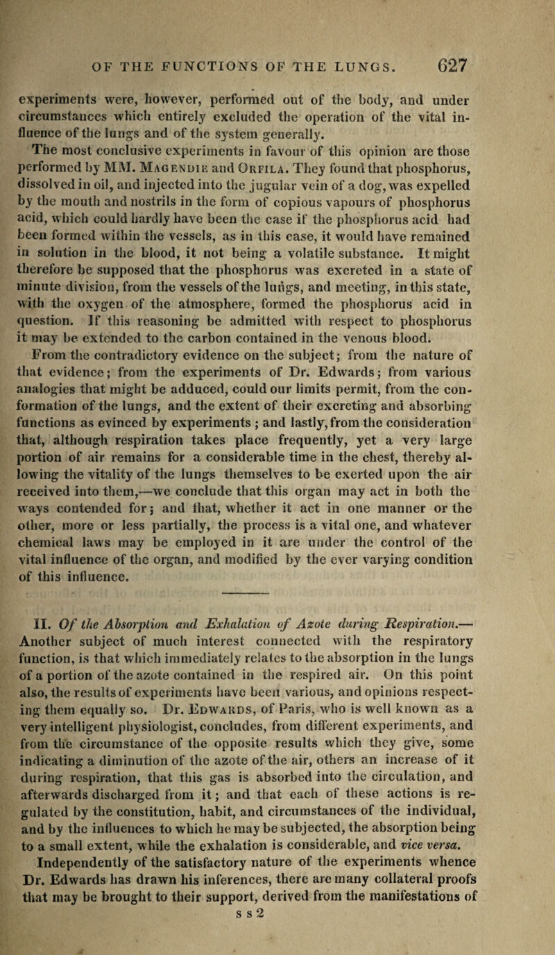 experiments were, however, performed out of the body, and under circumstances which entirely excluded the operation of the vital in¬ fluence of the lungs and of the S5’stera generally. The most conclusive experiments in favour of this opinion are those performed by MM. Magenuiü and Orfila. They found that phosphorus, dissolved in oil, and injected into the jugular vein of a dog, was expelled by the mouth and nostrils in the form of copious vapours of phosphorus acid, which could hardly have been the case if the phosphorus acid had been formed within the vessels, as in this case, it would have remained in solution in the blood, it not being a volatile substance. It might therefore be supposed tliat the phosphorus was excreted in a state of minute division, from the vessels of the luiigs, and meeting, in this state, with the oxygen of the atmosphere, formed the phosphorus acid in question. If this reasoning be admitted with respect to phosphorus it may be extended to the carbon contained in the venous blood. From the contradictory evidence on the subject; from the nature of that evidence; from the experiments of Dr. Edwards; from various analogies that might be adduced, could our limits permit, from the con¬ formation of the lungs, and the extent of their excreting and absorbing functions as evinced by experiments ; and lastly,from the consideration that, although respiration takes place frequently, yet a very large portion of air remains for a considerable time in the chest, thereby al¬ lowing the vitality of the lungs themselves to be exerted upon the air received into them,—we conclude that this organ may act in both the ways contended for 3 and that, whether it act in one manner or the other, more or less partially, the process is a vital one, and whatever chemical laws may be employed in it are under the control of the vital influence of the organ, and modified by the ever varying condition of this influence. II. Of the Absorption mid Exhalation of Azote during Respiration,— Another subject of much interest connected with the respiratory function, is that which immediately relates to the absorption in the lungs of a portion of the azote contained in the respired air. On this point also, the results of experiments have been various, and opinions respect¬ ing them equally so. Dr. Edwards, of Paris, who is well known as a very intelligent physiologist, concludes, from difl’erent experiments, and from the circumstance of the opposite results which they give, some indicating a diminution of the azote of the air, others an increase of it during respiration, that this gas is absorbed into the circulation, and afterwards discharged from it ; and that each of these actions is re¬ gulated by the constitution, habit, and circumstances of the individual, and by the influences to which he may be subjected, the absorption being to a small extent, while the exhalation is considerable, and vice versa. Independently of the satisfactory nature of the experiments whence Dr. Edwards has drawn his inferences, there are many collateral proofs that may be brought to their support, derived from the manifestations of s s 2