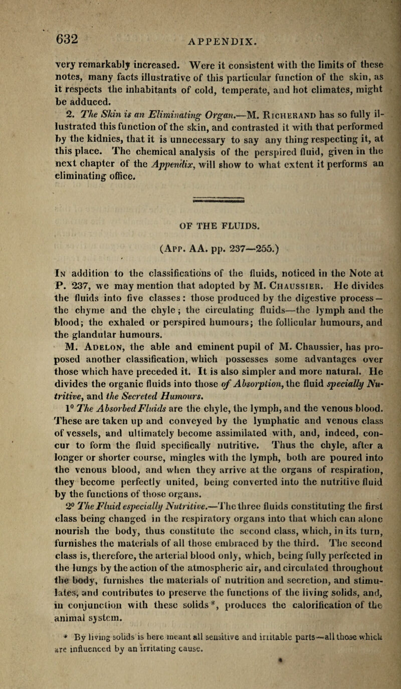 very remarkably increased. Were it consistent with the limits of these notes, many facts illustrative of this particular function of the skin, as it respects the inhabitants of cold, temperate, and hot climates, might be adduced. 2. The Skin is an Eliminating Organ,—M. Riche RAND has so fully il¬ lustrated this function of the skin, and contrasted it with that performed by the kidnies, that it is unnecessary to say any thing respecting it, at this place. The chemical analysis of the perspired fluid, given in the next chapter of the Appendix, will show to what extent it performs an eliminating office. OF THE FLUIDS. (App. AA. pp. 237—255.) In addition to the classifications of the fluids, noticed in the Note at P. 237, we may mention that adopted by M. Chaussier. He divides the fluids into five classes: those produced by the digestive process — the chyme and the chyle ; the circulating fluids—the lymph and the blood; the exhaled or perspired humours; the follicular humours, and the glandular humours. M. Adelon, the able and eminent pupil of M. Chaussier, has pro¬ posed another classification, which possesses some advantages over those which have preceded it. It is also simpler and more natural. He divides the organic fluids into those of Absorption, the fluid specially Nu¬ tritive, and the Secreted Humours. 1® The Absorbed Fluids are the chyle, the lymph, and the venous blood. These are taken up and conveyed by the lymphatic and venous class of vessels, and ultimately become assimilated with, and, indeed, con¬ cur to form the fluid specifically nutritive. Thus the chyle, after a longer or shorter course, mingles with the lymph, both are poured into the venous blood, and when they arrive at the organs of respiration, they become perfectly united, being converted into the nutritive fluid by the functions of those organs. 2® The Fluid especially Nutritive.—The three fluids constituting the first class being changed in the respiratory organs into that which can alone nourish the body, thus constitute the second class, which, in its turn, furnishes the materials of all those embraced by the third. The second class is, therefore, the arterial blood only, which, being fully perfected in the lungs by the action of the atmospheric air, and circulated throughout the body, furnishes the materials of nutrition and secretion, and stimu¬ lates, and contributes to preserve the functions of the living solids, and, in conjunction with these solids*, produces the calorification of the animal system. * By living solids is here meant all sensitive and iriitable parts—all those which are influenced by an irritating cause.