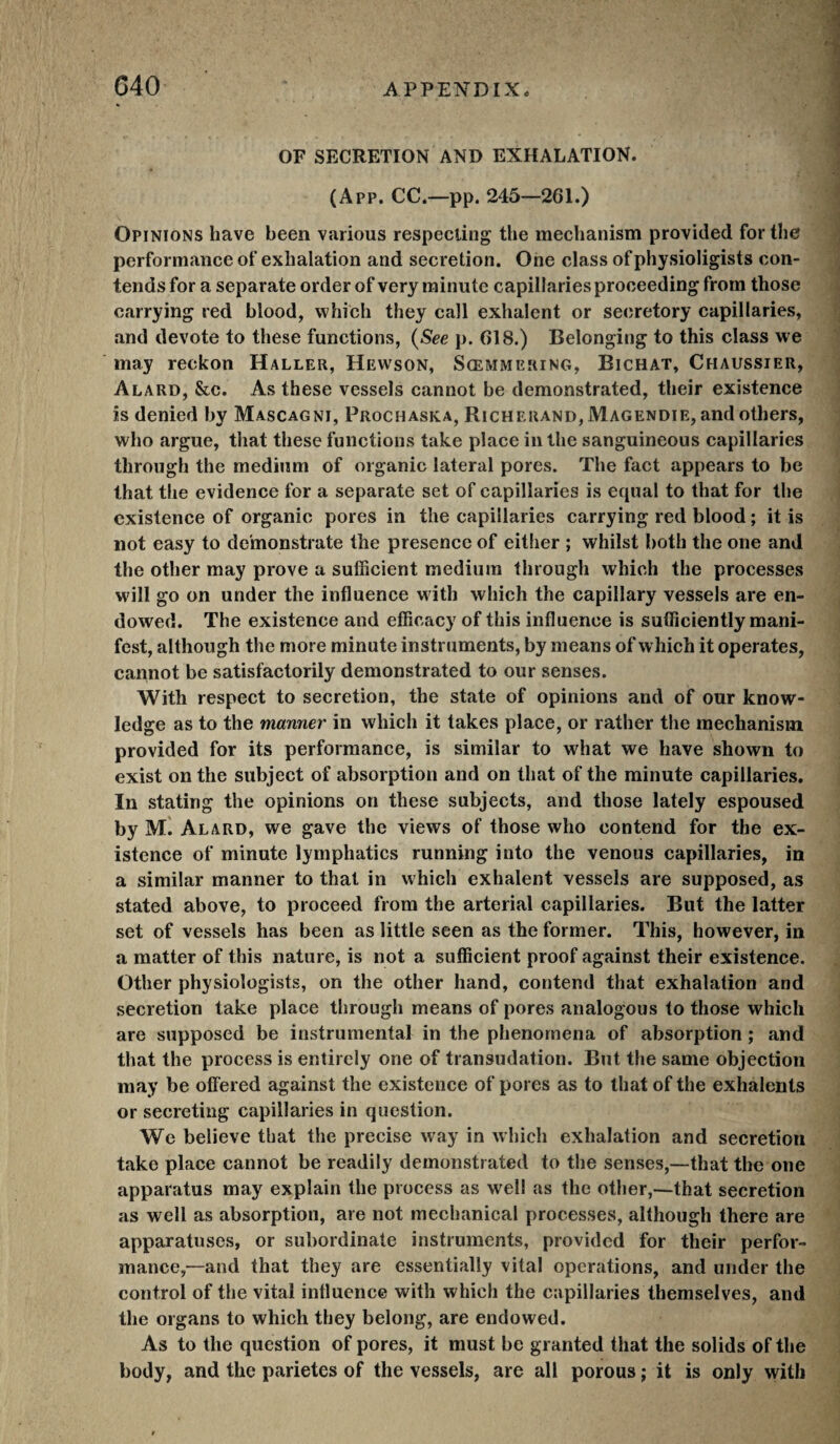 G40 OF SECRETION AND EXHALATION. (App. CC.—pp. 245—261.) Opinions have been various respecting the mechanism provided for the performance of exhalation and secretion. One class ofphysioligists con¬ tends for a separate order of very minute capillaries proceeding from those carrying red blood, which they call exhalent or secretory capillaries, and devote to these functions, {See p. 618.) Belonging to this class we may reckon Haller, Hewson, Sœmmering, Bichat, Chaussier, Alard, &c. As these vessels cannot be demonstrated, their existence is denied by Mascagni, Prochaska, Richerand, Magendie, and others, who argue, that these functions take place in the sanguineous capillaries through the medium of organic lateral pores. The fact appears to be that the evidence for a separate set of capillaries is equal to that for the existence of organic pores in the capillaries carrying red blood ; it is not easy to demonstrate the presence of either ; whilst both the one and the other may prove a sufficient medium through which the processes will go on under the influence w ith which the capillary vessels are en¬ dowed. The existence and efficacy of this influence is sufficiently mani¬ fest, although the more minute instruments, by means of which it operates, cannot be satisfactorily demonstrated to our senses. With respect to secretion, the state of opinions and of our know¬ ledge as to the manner in which it takes place, or rather the mechanism provided for its performance, is similar to what we have shown to exist on the subject of absorption and on that of the minute capillaries. In stating the opinions on these subjects, and those lately espoused by M. Alard, we gave the views of those who contend for the ex¬ istence of minute lymphatics running into the venous capillaries, in a similar manner to that in which exhalent vessels are supposed, as stated above, to proceed from the arterial capillaries. But the latter set of vessels has been as little seen as the former. This, however, in a matter of this nature, is not a sufficient proof against their existence. Other physiologists, on the other hand, contend that exhalation and secretion take place tlirough means of pores analogous to those which are supposed be instrumental in the phenomena of absorption ; and that the process is entirely one of transudation. But the same objection may be offered against the existence of pores as to that of the exhalents or secreting capillaries in question. We believe that the precise way in which exhalation and secretion take place cannot be readily demonstrated to the senses,—that the one apparatus may explain the process as well as the other,—that secretion as well as absorption, are not mechanical processes, although there are apparatuses, or subordinate instruments, provided for their perfor¬ mance,—and that they are essentially vital operations, and under the control of the vital influence with which the capillaries themselves, and the organs to which they belong, are endowed. As to the question of pores, it must be granted that the solids of the body, and the parietes of the vessels, are all porous ; it is only with