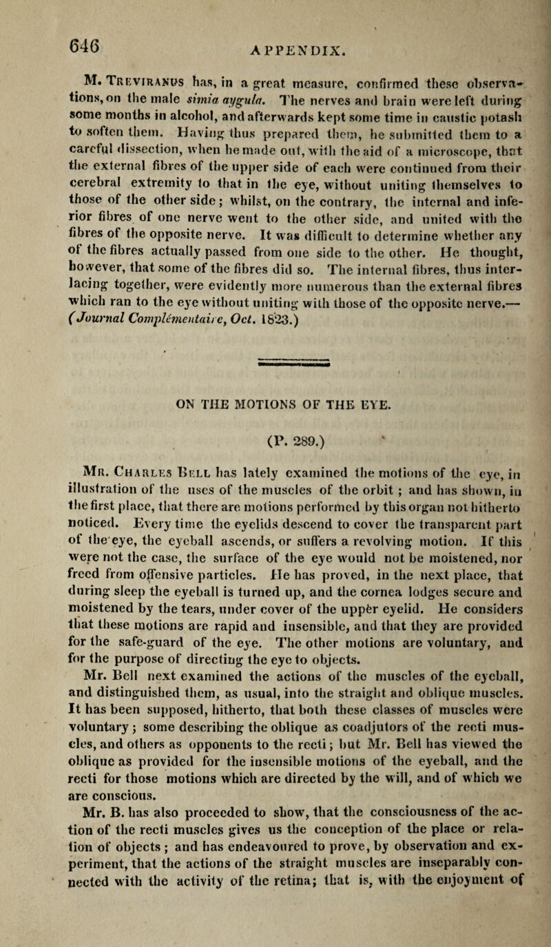 M. TrkviRANüs has, in a great measure, confirmed these observa» lions, on the male simiaaygula. I’he nerves and brain were left during some months in alcohol, and afterwards kept some time in caustic potash to soften them. Having thus prepared theui, he submitted them to a careful «lissection, when be made out, with the aid of a microscope, that the external fibres of the upper side of each were continued from their cerebral extremity to that in the eye, without uniting themselves to those of the other side; whilst, on the contrary, the internal and infe¬ rior fibres of one nerve went to the otlier side, and united with the fibres of the opposite nerve. It was difficult to determine whether any of the fibres actually passed from one side to the other. He thought, however, that some of the fibres did so. The internal fibres, thus inter¬ lacing together, were evidently more numerous than the external fibres which ran to the eye without uniting with those of the opposite nerve.— (Journal CompUinentaii e, Oct, 1823.) ON THE MOTIONS OF THE EYE. (P. 289.) Mr. Charles Hell has lately examined the motions of the eye, in illustration of the uses of the muscles of the orbit ; and has shown, in the first place, that there are motions performed by this organ not hitherto noticed. Every time the eyelids descend to cover the transparent part of the'eye, the eyeball ascends, or suffers a revolving motion. If this were not the case, the surface of the eye would not he moistened, nor freed from offensive particles. He has proved, in the next place, that during sleep the eyeball is turned up, and the cornea lodges secure and moistened by the tears, under cover of the uppèr eyelid. He considers that these motions are rapid and insensible, and that they are provided for the safe-guard of the eye. The other motions are voluntary, and for the purpose of directing the eye to objects. Mr. Bell next examined the actions of the muscles of the eyeball, and distinguished them, as usual, into the straight and oblique muscles. It has been supposed, hitherto, that both these classes of muscles were voluntary ; some describing the oblique as coadjutors of the recti mus¬ cles, and others as opponents to the recti ; hut Mr. Bell has view ed the oblique as provided for the insensible motions of the eyeball, and the recti for those motions which are directed by the w ill, and of w hich we are conscious. Mr. B. has also proceeded to show, that the consciousness of the ac¬ tion of the recti muscles gives us the conception of the place or rela¬ tion of objects ; and has endeavoured to prove, by observation and ex¬ periment, that the actions of the straight muscles are inseparably con¬ nected with the activity of the retina; that is, with the enjoyment of